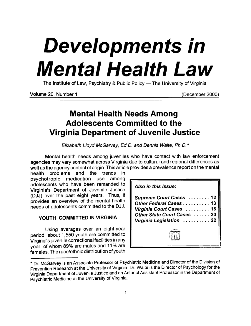 handle is hein.journals/dvmnhlt20 and id is 1 raw text is: Developments in
Mental Health Law
The Institute'of Law, Psychiatry & Public Policy - The University of Virginia
Volume 20, Number 1                                      (December 2000)
Mental Health Needs Among
Adolescents Committed to the
Virginia Department of Juvenile Justice
Elizabeth Lloyd McGarvey, Ed.D. and Dennis Waite, Ph.D. *
Mental health needs among juveniles who have contact with law enforcement
agencies may vary somewhat across Virginia due to cultural and regional differences as
well as the agency contact of origin. This article provides a prevalence report on the mental
health  problems  and  the  trends in
psychotropic  medication  use  among
adolescents who have been remanded to  Also in this issue:
Virginia's Department of Juvenile Justice
(DJJ) over the past eight years. Thus, it  Supreme Court Cases ........ 12
provides an overview of the mental health  Other Federal Cases .......... 13
needs of adolescents committed to the DJJ.  tr Fedr Cases.........13
Virginia Court Cases ......... 18
Other State Court Cases ...... 20
Virginia Legislation .......... 22
Using averages over an eight-year
period, about 1,550 youth are committed to
Virginia's juvenile correctional facilities in any
year, of whom 89% are males and 11 % are
females. The race/ethnic distribution of youth
* Dr. McGarvey is an Associate Professor of Psychiatric Medicine and Director of the Division of
Prevention Research at the University of Virginia. Dr. Waite is the Director of Psychology for the
Virginia Department of Juvenile Justice and an Adjunct Assistant Professor in the Department of
Psychiatric Medicine at the University of Virginia.


