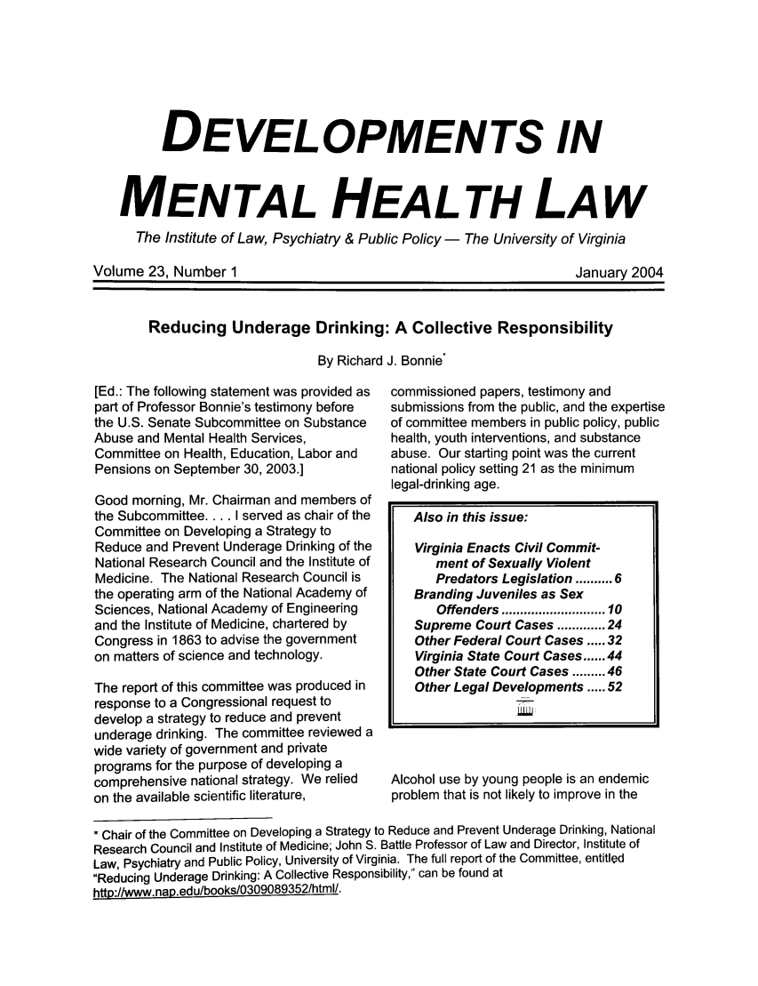 handle is hein.journals/dvmnhlt23 and id is 1 raw text is: DEVELOPMENTS IN
MENTAL HEALTH LAW
The Institute of Law, Psychiatry & Public Policy - The University of Virginia

Volume 23, Number 1

January 2004

Reducing Underage Drinking: A Collective Responsibility
By Richard J. Bonnie

[Ed.: The following statement was provided as
part of Professor Bonnie's testimony before
the U.S. Senate Subcommittee on Substance
Abuse and Mental Health Services,
Committee on Health, Education, Labor and
Pensions on September 30, 2003.]
Good morning, Mr. Chairman and members of
the Subcommittee.... I served as chair of the
Committee on Developing a Strategy to
Reduce and Prevent Underage Drinking of the
National Research Council and the Institute of
Medicine. The National Research Council is
the operating arm of the National Academy of
Sciences, National Academy of Engineering
and the Institute of Medicine, chartered by
Congress in 1863 to advise the government
on matters of science and technology.
The report of this committee was produced in
response to a Congressional request to
develop a strategy to reduce and prevent
underage drinking. The committee reviewed a
wide variety of government and private
programs for the purpose of developing a
comprehensive national strategy. We relied
on the available scientific literature,

commissioned papers, testimony and
submissions from the public, and the expertise
of committee members in public policy, public
health, youth interventions, and substance
abuse. Our starting point was the current
national policy setting 21 as the minimum
legal-drinking age.
Also in this issue:
Virginia Enacts Civil Commit-
ment of Sexually Violent
Predators Legislation ..... 6
Branding Juveniles as Sex
Offenders ........................ 10
Supreme Court Cases ...... 24
Other Federal Court Cases ..... 32
Virginia State Court Cases ...... 44
Other State Court Cases ......... 46
Other Legal Developments ..... 52
Alcohol use by young people is an endemic
problem that is not likely to improve in the

* Chair of the Committee on Developing a Strategy to Reduce and Prevent Underage Drinking, National
Research Council and Institute of Medicine; John S. Battle Professor of Law and Director, Institute of
Law, Psychiatry and Public Policy, University of Virginia. The full report of the Committee, entitled
Reducing Underage Drinking: A Collective Responsibility, can be found at
http://www.nap.edu/books/0309089352/html/.


