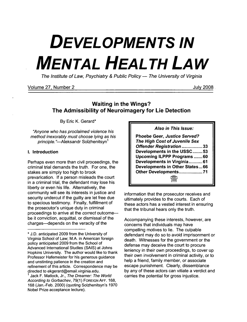 handle is hein.journals/dvmnhlt27 and id is 77 raw text is: DEVELOPMENTS INMENTAL HEALTH LAWThe Institute of Law, Psychiatry & Public Policy - The University of VirginiaVolume 27. Number 2July 2008Waiting in the Wings?The Admissibility of Neuroimagery for Lie DetectionBy Eric K. Gerard*Anyone who has proclaimed violence hismethod inexorably must choose lying as hisprinciple. --Aleksandr Solzhenitsyn1I. IntroductionPerhaps even more than civil proceedings, thecriminal trial demands the truth. For one, thestakes are simply too high to brookprevarication. If a person misleads the courtin a criminal trial, the defendant may lose hisliberty or even his life. Alternatively, thecommunity will see its interests in justice andsecurity undercut if the guilty are let free dueto specious testimony. Finally, fulfillment ofthe prosecutor's unique duty in criminalproceedings to arrive at the correct outcome-be it conviction, acquittal, or dismissal of thecharges-depends on the veracity of the* J.D. anticipated 2009 from the University ofVirginia School of Law; M.A. in American foreignpolicy anticipated 2009 from the School ofAdvanced International Studies (SAIS) at JohnsHopkins University. The author would like to thankProfessor Hafemeister for his generous guidanceand unstinting patience in the creation andrefinement of this article. Correspondence may bedirected to ekgerard@email.virginia.edu.1 Jack F. Matlock, Jr., The Dreamer: The WorldAccording to Gorbachev, 79(1) FOREIGN AFF. 168,168 (Jan.-Feb. 2000) (quoting Solzhenitsyn's 1970Nobel Prize acceptance lecture).Also in This Issue:Phoebe Geer, Justice Served?The High Cost of Juvenile SexOffender Registration ............. 33Developments in the USSC ........ 53Upcoming ILPPP Programs ....... 60Developments in Virginia ..... 61Developments in Other States... 66Other Developments ............... 71information that the prosecutor receives andultimately provides to the courts. Each ofthese actors has a vested interest in ensuringthat the tribunal hears only the truth.Accompanying these interests, however, areconcerns that individuals may havecompelling motives to lie. The culpabledefendant may do so to avoid imprisonment ordeath. Witnesses for the government or thedefense may deceive the court to procureleniency in their own proceedings, to cover uptheir own involvement in criminal activity, or tohelp a friend, family member, or associateescape punishment. Clearly, dissemblanceby any of these actors can vitiate a verdict andcarries the potential for gross injustice.I                                       Juv20