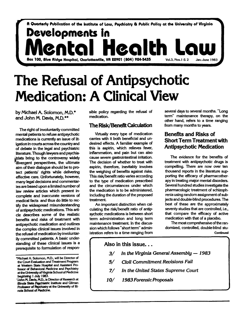 handle is hein.journals/dvmnhlt3 and id is 1 raw text is: A Quarterly Publication of the Institute of Law, Psychiatry & Public Policy at the University of Virginia
Developments In
Mental Health Law
Box 100, Blue Ridge Hospital, Charlottesville, VA 22901 (804) 924-5435  Vol.3, Nos. I & 2  Jan.-June 1983
The Refusal of Antipsychotic
Medication: A Clinical View

by Michael A. Solomon, M.D.*
and John M Davis, M.D.**
The right of involuntarily committed
mental patients to refuse antipsychotic
medications is currently an issue of lit-
igation in courts across the country and
of debate in the legal and psychiatric
literature. Though lawyers and psychia-
tt bring to the controversy widely
divergent perspectives, the ultimate
aim of their dialogue should be to pro-
tect patients' rights while delivering
effective care. Unfortunately, however,
many legal decisions and commentar-
ies are based upon a limited number of
law review articles which present in-
complete and inaccurate versions of
medical facts and thus do little to rec-
tify the widespread misunderstanding
of antipsychotic medications. This arti-
cle describes some of the realistic
benefits and risks of treatment with
antipsychotic medication and outlines
the complex clinical issues involved in
the refusal of medication by involuntar-
ily committed patients. A basic under-
standing of these clinical issues is a
prerequisite to formulation of respon-
*Michael A. Solomon, R.D., will be Director of
the Court Evaluation and Treatment Program
at Western State Hospital and Assistant Pro-
fessor of Behaioral Medicine and Psychlatry
at the Unirsi ofVirginia School of Medicine
begftin I July 1983.
'John R Davis, M.D., is Director of Research at
linois Sote Pahlamtic Institute and Gilman
Profeo of fPlhiaby at the University of Illi-
nois School of Medicine.

sible policy regarding the refusal of
medication.
The Risk/Benefit Calculation
Virtually every type of medication
carries with it both beneficial and un-
desired effects. A familiar example of
this is aspirin, which relieves fever,
inflammation, and pain but can also
cause severe gastrointestinal irritation.
The decision of whether to treat with
aspirin, therefore, inevitably involves
the weighing of benefits against risks.
This risk/benefit ratio varies according
to the type of medication prescribed
and the circumstances under which
the medication is to be administered,
including the duration of the proposed
treatment
An important distinction when cal-
culating the risk/benefit ratio of antip-
sychotic medications is between short
term administration and long term
maintenance treatment In the discus-
sion which follows short term admin-
istration refers to a time ranging from

several days to several months. Long
term maintenance therapy, on the
other hand, refers to a time ranging
from many months to years.
Benefits and Risks of
Short Term Treatment with
Antipsychotic Medication
The evidence for the benefits of
treatment with antipsychotic drugs is
compelling. There are now over ten
thousand reports in the literature sup-
porting the efficacy of pharmacother-
apy in treating major mental disorders.
Several hundred studies investigate the
pharmacologic treatment of schizoph-
renia using random assignment of sub-
jects and double-blind procedures. The
best of these are the approximately
seventy studies that are controlled, i.e.,
that compare the efficacy of active
medication with that of a placebo.
The most comprehensive of the ran-
domized, controlled, double-blind stu-
Continued

Also in this issue...
3/   In the Virginia General Assembly - 1983
5/   Civil Commitment Revisions Fail
7/ In the United States Supreme Court
10/   1983 Forensic Proposals


