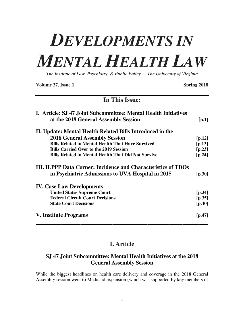 handle is hein.journals/dvmnhlt37 and id is 1 raw text is: 





     DEVELOPMENTS IN

M!/EN TAL HEALTH LAW


    The Institute of Law, Psychiatry, & Public Policy  The University of Virginia

Volume 37, Issue 1                                     Spring 2018

                         In This Issue:

I. Article: SJ 47 Joint Subcommittee: Mental Health Initiatives
     at the 2018 General Assembly Session                    [p.1]

II. Update: Mental Health Related Bills Introduced in the
     2018 General Assembly Session                          [p.12]
     Bills Related to Mental Health That Have Survived           [p.13]
     Bills Carried Over to the 2019 Session                 [p.23]
     Bills Related to Mental Health That Did Not Survive        [p.24]

III. ILPPP Data Corner: Incidence and Characteristics of TDOs
     in Psychiatric Admissions to UVA Hospital in 2015           [p.30]

IV. Case Law Developments
     United States Supreme Court                            [p.34]
     Federal Circuit Court Decisions                        [p.35]
     State Court Decisions                                  [p.40]

V. Institute Programs                                       [p.47]




                            I. Article

    SJ 47 Joint Subcommittee: Mental Health Initiatives at the 2018
                     General Assembly Session

While the biggest headlines on health care delivery and coverage in the 2018 General
Assembly session went to Medicaid expansion (which was supported by key members of



