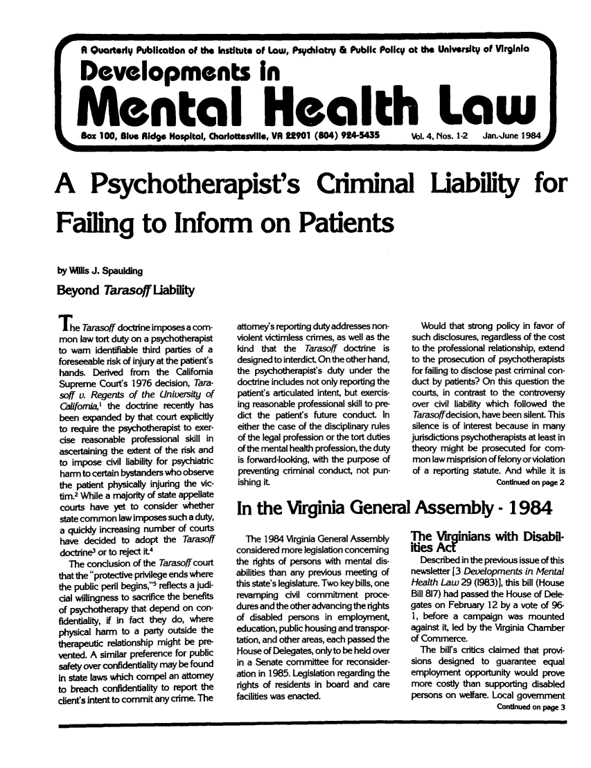 handle is hein.journals/dvmnhlt4 and id is 1 raw text is: A Quarterly Publication of the Institute of Law, Psychiatry & Public Policy at the University of Virginia
Developments in
Mental Health Law
Box 100, Blue Ridge Hospital, Charlottesville, VA 22901 (804) 924-5435  Vol.4, Nos. 1-2  Jan.-June 1984
A Psychotherapist's Ciminal Liability for
Failing to Inform on Patients
by VMs J. Spaulding
Beyond Tarasoff Liability

The Tarasoff doctrine imposes a com-
mon law tort duty on a psychotherapist
to warn identifiable third parides of a
foreseeable risk of injury at the patient's
hands. Derived from the California
Supreme Court's 1976 decision, Tara-
soff v. Regents of the University of
Caifoma,1 the doctrine recently has
been expanded by that court explicitly
to require the psychotherapist to exer-
cise reasonable professional skill in
ascertaining the extent of the risk and
to impose civil liability for psychiatric
harm to certain bystanders who observe
the patient physically injuring the vic-
tim.2 While a majority of state appellate
courts have yet to consider whether
state common law imposes such a duty,
a quickly increasing number of courts
have decided to adopt the Tarasoff
doctrine' or to reject it.4
The conclusion of the Tarasoff court
that the protective privilege ends where
the public peril begins,5 reflects a judi-
cial willingness to sacrifice the benefits
of psychotherapy that depend on con-
fidentiality, if in fact they do, where
physical harm to a party outside the
therapeutic relationship might be pre-
vented. A similar preference for public
safety over confidentiality may be found
in state laws which compel an attorney
to breach confidentiality to report the
client's intent to commit any crime. The

attorneys reporting duty addresses non-
violent victinless crimes, as well as the
kind that the Tarasoff doctrine is
designed to interdict. On the other hand,
the psychotherapist's duty under the
doctrine includes not only reporting the
patient's articulated intent, but exercis-
ing reasonable professional skill to pre-
dict the patient's future conduct. In
either the case of the disciplinary rules
of the legal profession or the tort duties
of the mental health profession, the duty
is forward-looking, with the purpose of
preventing criminal conduct, not pun-
ishing it.

Would that strong policy in favor of
such disclosures, regardless of the cost
to the professional relationship, extend
to the prosecution of psychotherapists
for failing to disclose past criminal con-
duct by patients? On this question the
courts, in contrast to the controversy
over civil liability which followed the
Tarasoffdecision, have been silent. This
silence is of interest because in many
jurisdictions psychotherapists at least in
theory might be prosecuted for com-
mon law misprision of felony or violation
of a reporting statute. And while it is
Continued on page 2

In the Virginia General Assembly- 1984

The 1984 Virginia General Assembly
considered more legislation concerning
the rights of persons with mental dis-
abilities than any previous meeting of
this state's legislature. Two key bills, one
revamping civil commitment proce-
dures and the other advancing the rights
of disabled persons in employment,
education, public housing and transpor-
tation, and other areas, each passed the
House of Delegates, only to be held over
in a Senate committee for reconsider-
ation in 1985. Legislation regarding the
rights of residents in board and care
facilities was enacted.

The Vr nians with Disabil-
ities Act
Described in the previous issue of this
newsletter [3 Developments in Mental
Health Law 29 (1983)], this bill (House
Bill 817) had passed the House of Dele-
gates on February 12 by a vote of 96-
1, before a campaign was mounted
against it, led by the Virginia Chamber
of Commerce.
The bill's critics claimed that provi-
sions designed to guarantee equal
employment opportunity would prove
more costly than supporting disabled
persons on welfare. Local government
Continued on page 3


