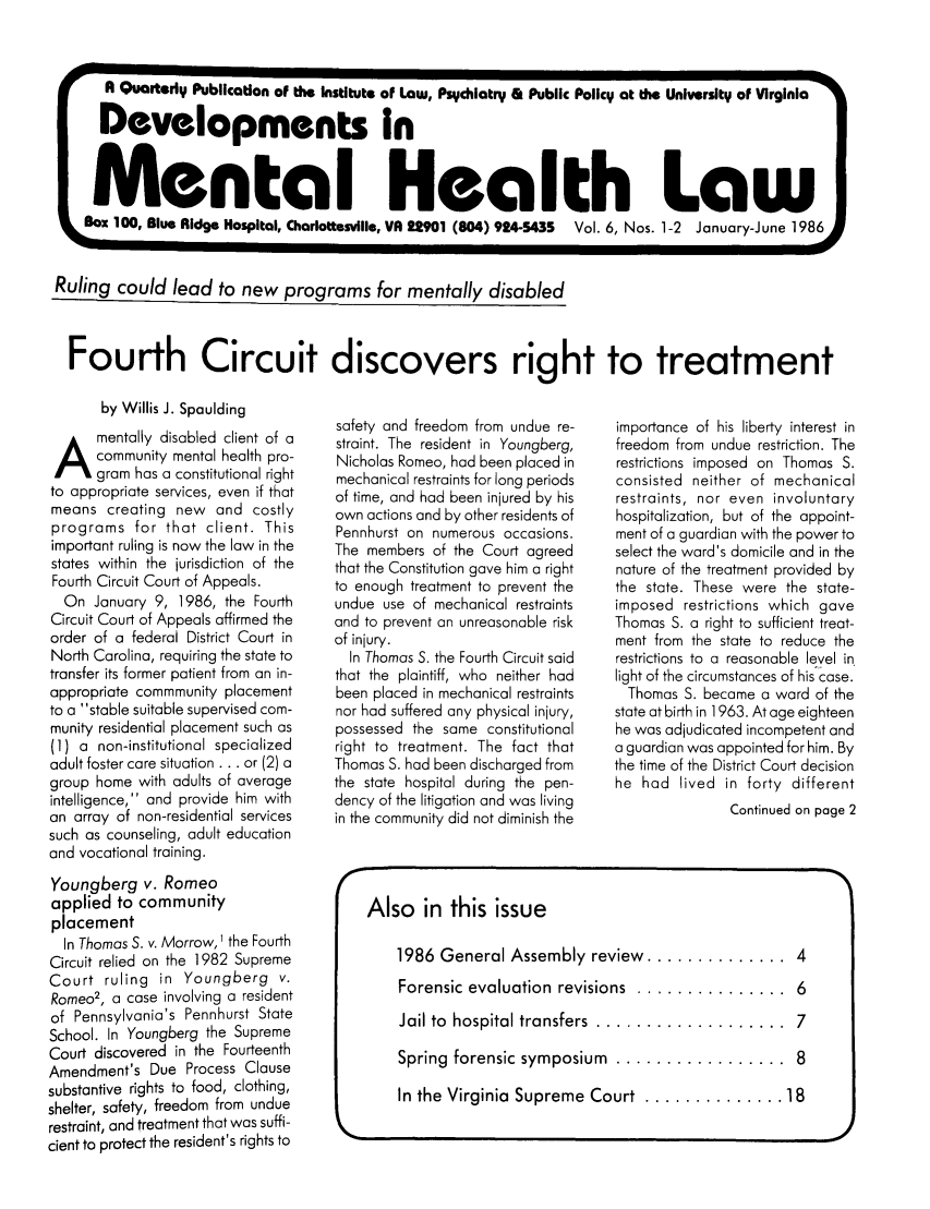 handle is hein.journals/dvmnhlt6 and id is 1 raw text is: A Quarterly Publication of the Institute of Law, Psychiatry & Public Policy at the University of Virginia
Developments in
Mental Health Law
L BOX 100, Blue Ridge Hospital, Charlottesville, VA 22901 (804) 924-5435  Vol. 6, Nos. 1-2 January-June 1986

Ruling could lead to new programs for mentally disabled

Fourth Circuit discovers right to treatment

by Willis J. Spaulding
A mentally disabled client of a
community mental health pro-
gram has a constitutional right
to appropriate services, even if that
means creating new and costly
programs for that client. This
important ruling is now the law in the
states within the jurisdiction of the
Fourth Circuit Court of Appeals.
On January 9, 1986, the Fourth
Circuit Court of Appeals affirmed the
order of a federal District Court in
North Carolina, requiring the state to
transfer its former patient from an in-
appropriate commmunity placement
to a stable suitable supervised com-
munity residential placement such as
(1) a non-institutional specialized
adult foster care situation ... or (2) a
group home with adults of average
intelligence, and provide him with
an array of non-residential services
such as counseling, adult education
and vocational training.
Youngberg v. Romeo
applied to community
placement
In Thomas S. v. Morrow, 1 the Fourth
Circuit relied on the 1982 Supreme
Court ruling in Youngberg v.
Romeo2, a case involving a resident
of Pennsylvania's Pennhurst State
School. In Youngberg the Supreme
Court discovered in the Fourteenth
Amendment's Due Process Clause
substantive rights to food, clothing,
shelter, safety, freedom from undue
restraint, and treatment that was suffi-
cient to protect the resident's rights to

safety and freedom from undue re-
straint. The resident in Youngberg,
Nicholas Romeo, had been placed in
mechanical restraints for long periods
of time, and had been injured by his
own actions and by other residents of
Pennhurst on numerous occasions.
The members of the Court agreed
that the Constitution gave him a right
to enough treatment to prevent the
undue use of mechanical restraints
and to prevent an unreasonable risk
of injury.
In Thomas S. the Fourth Circuit said
that the plaintiff, who neither had
been placed in mechanical restraints
nor had suffered any physical injury,
possessed the same constitutional
right to treatment. The fact that
Thomas S. had been discharged from
the state hospital during the pen-
dency of the litigation and was living
in the community did not diminish the

importance of his liberty interest in
freedom from undue restriction. The
restrictions imposed on Thomas S.
consisted neither of mechanical
restraints, nor even involuntary
hospitalization, but of the appoint-
ment of a guardian with the power to
select the ward's domicile and in the
nature of the treatment provided by
the state. These were the state-
imposed restrictions which gave
Thomas S. a right to sufficient treat-
ment from the state to reduce the
restrictions to a reasonable level in.
light of the circumstances of his case.
Thomas S. became a ward of the
state at birth in 1963. At age eighteen
he was adjudicated incompetent and
a guardian was appointed for him. By
the time of the District Court decision
he had lived in forty different
Continued on page 2

Also in this issue
1986 General Assembly review  .............. 4
Forensic evaluation  revisions  ...............  6
Jail to  hospital transfers  ...................  7
Spring  forensic symposium  .................  8
In the Virginia  Supreme Court  .............. 18
k


