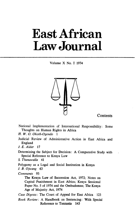handle is hein.journals/easfrilaj10 and id is 1 raw text is: East AfricanLaw JournalVolume X No. I 1974ContentsNational Implementation of International Responsibility: SomeThoughts on Human Rights in AfricaH. W. 0. Okoth-Ogendo 1Judicial Review of Administrative Action in East Africa andEnglandI. E. Alder 17Determining the Subject for Decision: A Comparative Study withSpecial Reference to Kenya LawS. Thanawalla 41Polygamy as a Legal and Social Institution in KenyaJ. B. Ojwang 63Comments 93The Kenya Law of Succession Act, 1972; Notes onCapital Punishment in East Africa; Kenya SessionalPaper No. 5 of 1974 and the Ombudsman; The KenyaAge of Majority Act, 1974Case Digests: The Court of Appeal for East Africa 123Book Review: A Handbook on Sentencing: With SpecialReference to Tanzania 143