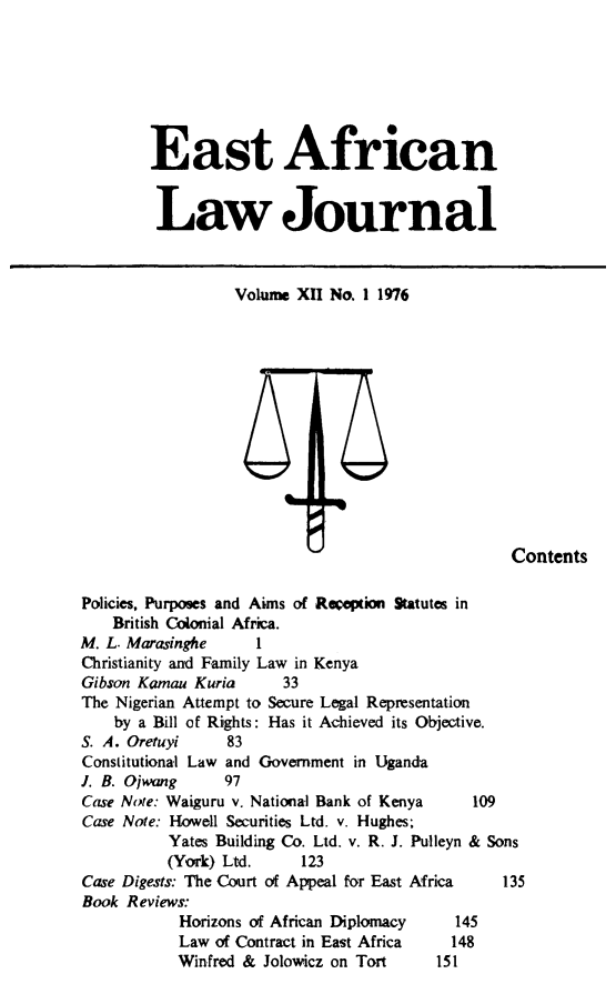 handle is hein.journals/easfrilaj12 and id is 1 raw text is: East AfricanLaw JournalVolume XII No. 1 1976ContentsPolicies, Purposes and Aims of Reception Statutes inBritish Colonial Africa.M. L. Marasinghe      1Christianity and Family Law in KenyaGibson Kamau Kuria        33The Nigerian Attempt to Secure Legal Representationby a Bill of Rights: Has it Achieved its Objective.S. A. Oretuyi      83Constitutional Law and Government in UgandaJ. B. Ojwang      97Case Note: Waiguru v. National Bank of Kenya      109Case Note: Howell Securities Ltd. v. Hughes;Yates Building Co. Ltd. v. R. J. Pulleyn & Sons(York) Ltd.      123Case Digests: The Court of Appeal for East Africa     135Book Reviews:Horizons of African Diplomacy 145Law of Contract in East Africa     148Winfred & Jolowicz on Tort       151