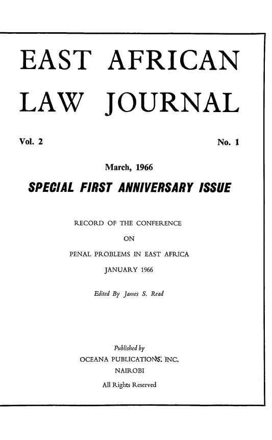 handle is hein.journals/easfrilaj2 and id is 1 raw text is: EASTLAWAFRICANJOURNALVol. 2No. 1March, 1966SPECIAL FIRST ANNIVERSARY ISSUERECORD OF THE CONFERENCEONPENAL PROBLEMS IN EAST AFRICAJANUARY 1966Edited By James S. ReadPublished byOCEANA PUBLICATIONS. INC.NAIROBIAll Rights Reserved