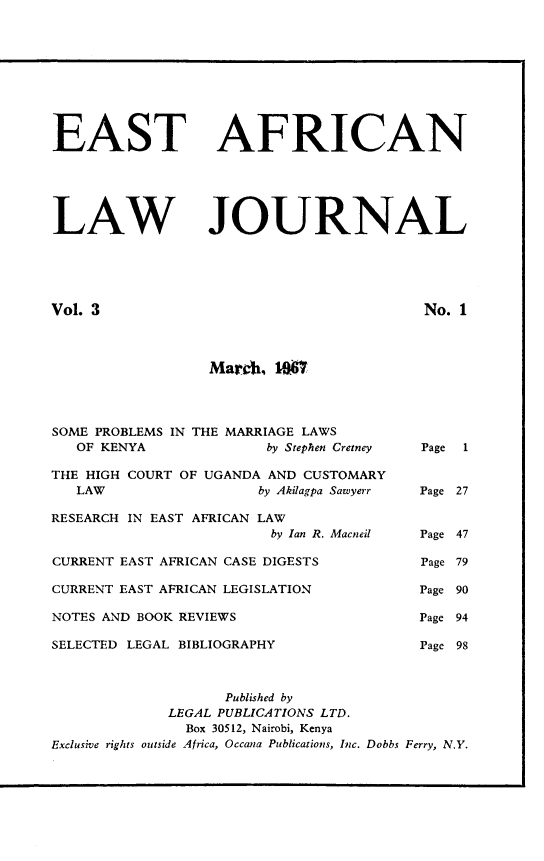 handle is hein.journals/easfrilaj3 and id is 1 raw text is: EASTLAWAFRICANJOURNALVol. 3No. 1March, 1SOME PROBLEMS IN THE MARRIAGE LAWSOF KENYA                 by Stephen Cretney  Page  1THE HIGH COURT OF UGANDA AND CUSTOMARYLAW                    by Akilagpa Sawyerr   Page 27RESEARCH IN EAST AFRICAN LAWby Ian R. Macneil  Page 47CURRENT EAST AFRICAN CASE DIGESTS               Page 79CURRENT EAST AFRICAN LEGISLATION                Page 90NOTES AND BOOK REVIEWS                          Page 94SELECTED LEGAL BIBLIOGRAPHY                     Page 98Published byLEGAL PUBLICATIONS LTD.Box 30512, Nairobi, KenyaExclusive rights outside Africa, Occana Publications, Inc. Dobbs Ferry, N.Y.