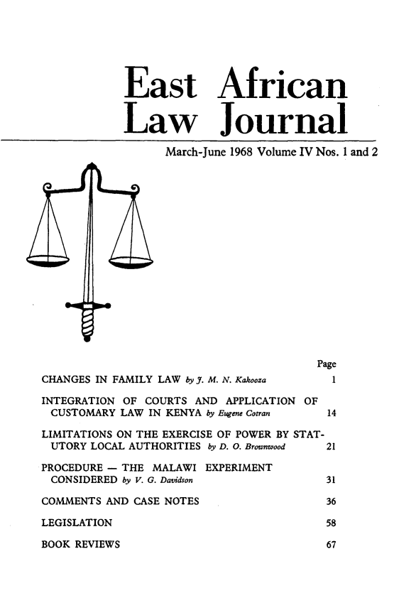 handle is hein.journals/easfrilaj4 and id is 1 raw text is: East AfricanLaw JournalMarch-June 1968 Volume IV Nos. I and 2PageCHANGES IN FAMILY LAW by J. M. N. Kakooza  1INTEGRATION OF COURTS AND APPLICATION OFCUSTOMARY LAW IN KENYA by Eugene Cotran  14LIMITATIONS ON THE EXERCISE OF POWER BY STAT-UTORY LOCAL AUTHORITIES by D. 0. Brownwood  21PROCEDURE - THE MALAWI EXPERIMENTCONSIDERED by V. G. Davidson            31COMMENTS AND CASE NOTES                  36LEGISLATION                              58BOOK REVIEWS                             67