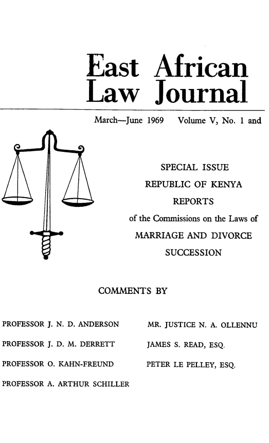 handle is hein.journals/easfrilaj5 and id is 1 raw text is: East AfricanLaw JournalMarch-June 1969  Volume V, No. 1 andSPECIAL ISSUEREPUBLIC OF KENYAREPORTSof the Commissions on the Laws ofMARRIAGE AND DIVORCESUCCESSIONCOMMENTS BYPROFESSOR J. N. D. ANDERSONPROFESSOR J. D. M. DERRETTPROFESSOR 0. KAHN-FREUNDPROFESSOR A. ARTHUR SCHILLERMR. JUSTICE N. A. OLLENNUJAMES S. READ, ESQ.PETER LE PELLEY, ESQ.