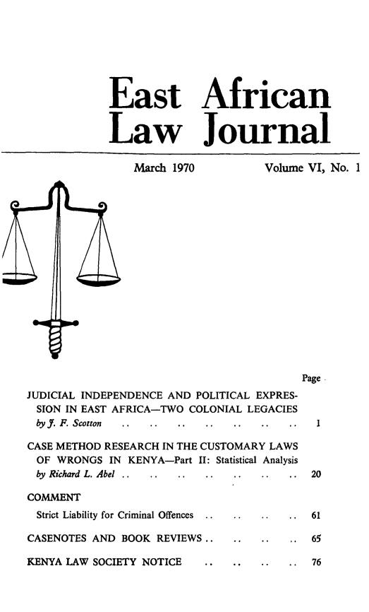 handle is hein.journals/easfrilaj6 and id is 1 raw text is: East AfricanLaw JournalMarch 1970        Volume VI, No. 1PageJUDICIAL INDEPENDENCE AND POLITICAL EXPRES-SION IN EAST AFRICA-TWO COLONIAL LEGACIESbyf. P. Scotton  ..  ..  ..  ..  ..  ..  ..  1CASE METHOD RESEARCH IN THE CUSTOMARY LAWSOF WRONGS IN KENYA-Part II: Statistical Analysisby Richard L. Abel  ..  ..  ..  ..  ..  ..  ..  20COMMENTStrict Liability for Criminal Offences  ..  . .  . .  61CASENOTES AND BOOK REVIEWS.. .. ..   .65KENYA LAW SOCIETY NOTICE       . .. . 76