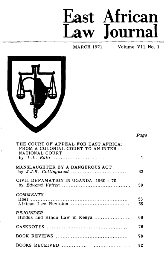 handle is hein.journals/easfrilaj7 and id is 1 raw text is: East AfricanLaw JournalMARCH 1971           Volume V11 No. 1PageTHE COURT OF APPEAL FOR EAST AFRICA:FROM A COLONIAL COURT TO AN INTER-NATIONAL COURTby L.L. Kato        ...................................  1MANSLAUGHTER BY A DANGEROUS ACTby J.J.R. Collingwood      ...........................   32CIVIL DEFAMATION IN UGANDA, 1960 - 70by Edward Veitch .      ..............................   39COMMENTSlib el  ..........................................................  5 3African  Law  Revision   ...................................  56REJOINDERHindus and Hindu Law in Kenya ......................     69CASENOTES               ....................................  76BOOK REVIEWS          .................................   78BOOKS RECEIVED .......           .......................  82