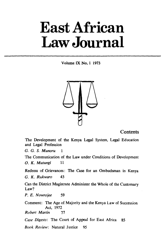 handle is hein.journals/easfrilaj9 and id is 1 raw text is: East AfricanLaw JournalVolume IX No. 1 1973ContentsThe Development of the Kenya Legal System, Legal Educationand Legal ProfessionG. G. S. Munoru 1The Communication of the Law under Conditions of Development0. K. Mutungi       11Redress of Grievances: The Case for an Ombudsman in KenyaG. K. Rukwaro       43Can the District Magistrate Administer the Whole of the CustomaryLaw?P. E. Nowrojee      59Comment: The Age of Majority and the Kenya Law of SuccessionAct, 1972Robert Martin       77Case Digests: The Court of Appeal for East Africa 85Book Review: Natural Justice    95