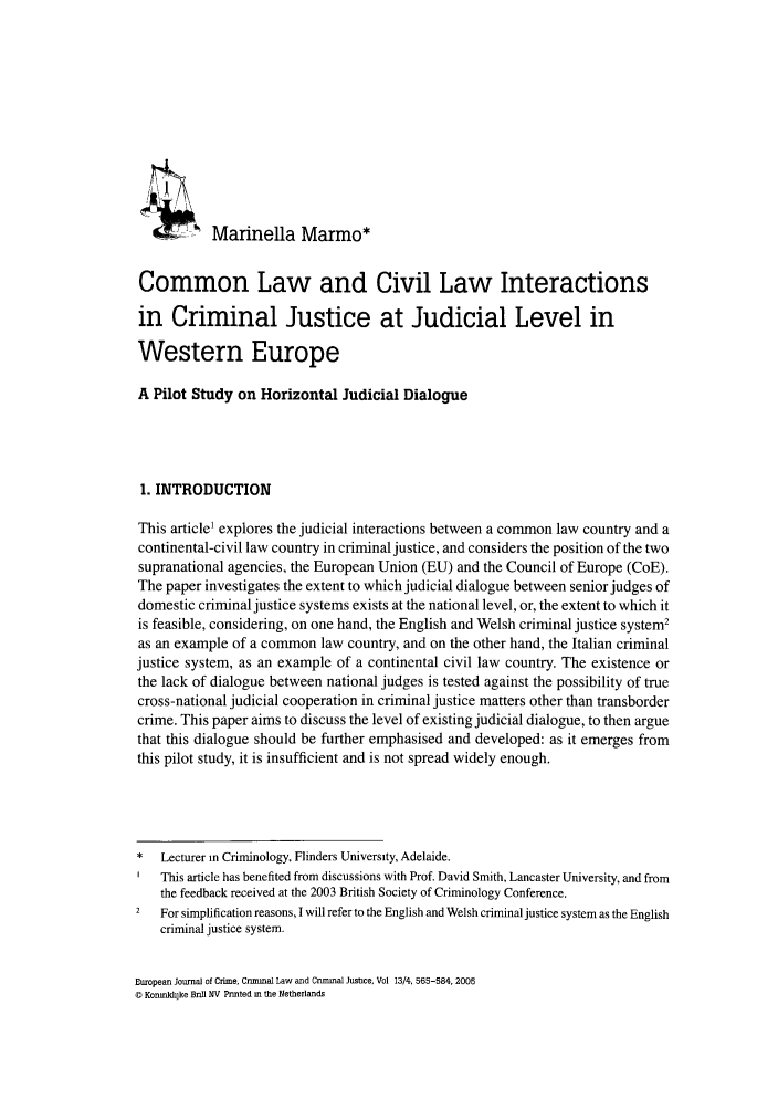 handle is hein.journals/eccc13 and id is 569 raw text is: Marinella Marmo*Common Law and Civil Law Interactionsin Criminal Justice at Judicial Level inWestern EuropeA Pilot Study on Horizontal Judicial Dialogue1. INTRODUCTIONThis article' explores the judicial interactions between a common law country and acontinental-civil law country in criminal justice, and considers the position of the twosupranational agencies, the European Union (EU) and the Council of Europe (CoE).The paper investigates the extent to which judicial dialogue between senior judges ofdomestic criminal justice systems exists at the national level, or, the extent to which itis feasible, considering, on one hand, the English and Welsh criminal justice system2as an example of a common law country, and on the other hand, the Italian criminaljustice system, as an example of a continental civil law country. The existence orthe lack of dialogue between national judges is tested against the possibility of truecross-national judicial cooperation in criminal justice matters other than transbordercrime. This paper aims to discuss the level of existing judicial dialogue, to then arguethat this dialogue should be further emphasised and developed: as it emerges fromthis pilot study, it is insufficient and is not spread widely enough.*  Lecturer in Criminology, Flinders University, Adelaide.This article has benefited from discussions with Prof. David Smith, Lancaster University, and fromthe feedback received at the 2003 British Society of Criminology Conference.2  For simplification reasons, I will refer to the English and Welsh criminal justice system as the Englishcriminal justice system.European Journal of Crime, Cnmmal Law and Criminal Justce, Vol 13/4, 565-584, 2005© Korinki]ke Bnn NV Printed in the Netherlands