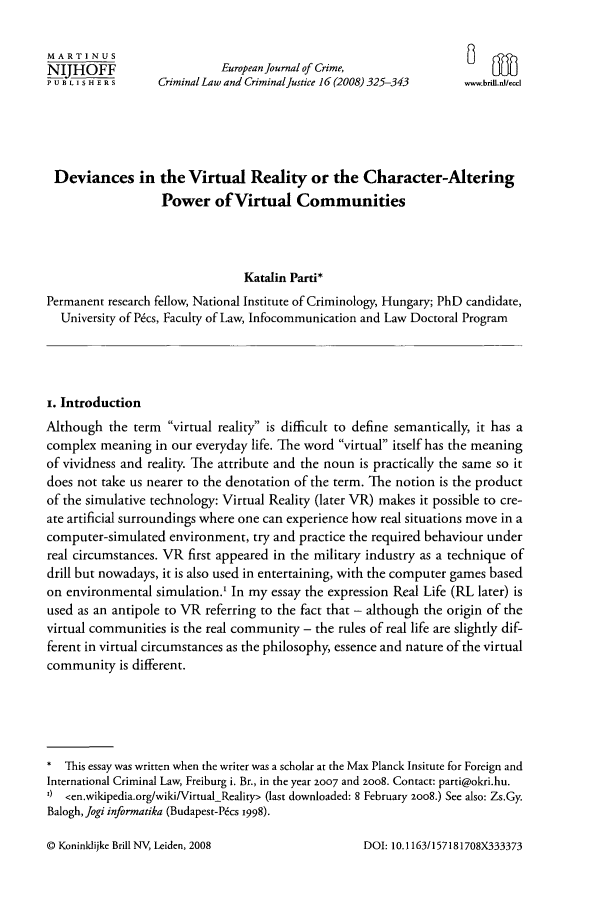 handle is hein.journals/eccc16 and id is 335 raw text is: MA RTI NUS                                                                  nNIJHOFF                      European Journal of Crime,PUBLISHERS         Criminal Law and Criminal Justice 16 (2008) 325-343  ww.bril.necdlDeviances in the Virtual Reality or the Character-AlteringPower of Virtual CommunitiesKatalin Parti*Permanent research fellow, National Institute of Criminology, Hungary; PhD candidate,University of P~cs, Faculty of Law, Infocommunication and Law Doctoral Programi. IntroductionAlthough the term virtual reality is difficult to define semantically, it has acomplex meaning in our everyday life. The word virtual itself has the meaningof vividness and reality. The attribute and the noun is practically the same so itdoes not take us nearer to the denotation of the term. The notion is the productof the simulative technology: Virtual Reality (later VR) makes it possible to cre-ate artificial surroundings where one can experience how real situations move in acomputer-simulated environment, try and practice the required behaviour underreal circumstances. VR first appeared in the military industry as a technique ofdrill but nowadays, it is also used in entertaining, with the computer games basedon environmental simulation.' In my essay the expression Real Life (RL later) isused as an antipole to VR referring to the fact that - although the origin of thevirtual communities is the real community - the rules of real life are slightly dif-ferent in virtual circumstances as the philosophy, essence and nature of the virtualcommunity is different.* This essay was written when the writer was a scholar at the Max Planck Insitute for Foreign andInternational Criminal Law, Freiburg i. Br., in the year 2007 and 2oo8. Contact: parti@okri.hu.I) <en.wikipedia.org/wiki/Virtual-Reality> (last downloaded: 8 February 2008.) See also: Zs.Gy.Balogh, Jogi informatika (Budapest-P&s 1998).© Koninklijke Brill NV, Leiden, 2008DOI: 10. 1163/157181708X333373