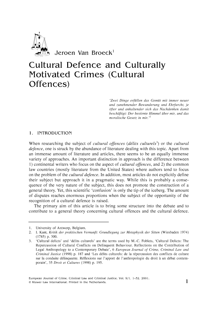 handle is hein.journals/eccc9 and id is 11 raw text is: Jeroen Van Broeck'
Cultural Defence and Culturally
Motivated Crimes (Cultural
Offences)
'Zwei Dinge erfijilen das Gem it ,nit immer neuer
und zunehmender Bewunderung und Ehrfurcht, je
ofter und anhaltender sich das Nachdenken damit
beschiftigt: Der bestirnte Himmel iiber mir, und das
moralische Gesetz in mir.,
1. INTRODUCTION
When researching the subject of cultural offences (dilits culturels3) or the cultural
defence, one is struck by the abundance of literature dealing with this topic. Apart from
an immense amount of literature and articles, there seems to be an equally immense
variety of approaches. An important distinction in approach is the difference between
1) continental writers who focus on the aspect of cultural offences, and 2) the common
law countries (mostly literature from the United States) where authors tend to focus
on the problem of the cultural defence. In addition, most articles do not explicitly define
their subject but approach it in a pragmatic way. While this is probably a conse-
quence of the very nature of the subject, this does not promote the construction of a
general theory. Yet, this scientific 'confusion' is only the tip of the iceberg. The amount
of disputes reaches enormous proportions when the subject of the opportunity of the
recognition of a cultural defence is raised.
The primary aim of this article is to bring some structure into the debate and to
contribute to a general theory concerning cultural offences and the cultural defence.
I. University of Antwerp, Belgium.
2. I. Kant, Kritik der praktischen Vernunft: Grundlegung zur Metaphysik der Sitten (Wiesbaden 1974)
(1785) p. 300.
3. 'Cultural delicts' and 'delits culturels' are the terms used by M.-C. Foblets, 'Cultural Delicts: The
Repercussion of Cultural Conflicts on Delinquent Behaviour. Reflections on the Contribution of
Legal Anthropology to a Contemporary Debate', 6 European Journal of Crime, Criminal Law and
Criminal Justice (1998) p. 187 and 'Les delits culturels: de Ia repercussion des conflicts de culture
sur la conduite delinquante. Reflexions sur l'apport de l'anthropologie du droit a un debat contem-
porain', 35 Droit et Cultures (1998) p. 195.

European Journal of Crime, Criminal Law and Criminal Justice, Vol. 9/1, 1-32, 2001.
@ Kluwer Law International. Printed in the Netherlands.


