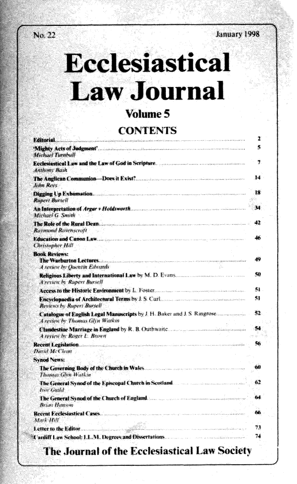 handle is hein.journals/ecclej5 and id is 1 raw text is: 



77                                           January 1998




     Ecclesiastical



       Law Journal


                     Volume 5

                     CONTENTS

 r

ewticalI s and Onk Law Cf God Sipure                    I

4ugllean f oamunion-1iae it WJist                       14

leg Lp Erbusnadon 1

    strrtt o fe lrear t Holdsworth  ....  ...   ...t ...

Rtleofe of   Rural DLean4
Rfri kew osa D4:                                       4

IIadioEad ( anon Law                                   46


fr Harburton Letes                                     4

lgilali hbcrt and Iternno talal M ) 1 D t-' aI
S     n     lupe 11 if
ces ro the flisiteri Uatnmneot L J                     51
wlriopaedia r of  tecenral Term k I  (..   .. u.t.

ltaloguefEngld* LegIMllzariptsh i fi Baiei and. S noth. . .
*,   A   tIhnn f*An 11A, n
andestilv MarriageaFgwlndi K a uhatc                   54
it we t Rie N rn
at1 Legis$laon6



     If   I te
it naeral Inod of (te ( puwepul (Ttrh i nmcvtand       62

ts  brenrh yndoflte(burch of Fugland                   6

at frcele*4ntrealI (as                                 6

r Io It I isor
ff   I aS thel: I 11 Ikegren and DiAertison%         74

Ihe  Journal   of the  Ecclesiastical   Law   Society


