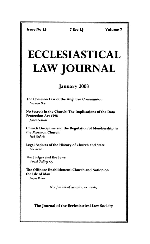 handle is hein.journals/ecclej7 and id is 1 raw text is: 






Issue No 12


ECCLESIASTICAL



   LAW JOURNAL



               January   2003


The Common Law of the Anglican Communion
  \orman Doc

No Secrets in the Church: The Implications ofthe Data
Protection Act 1998
  jame Behiren

Church Discipline and the Regulation of Membership in
the Mormon Church
  Fred (,edwk,

Legal Aspects of the History of Church and State
  Irh Aemp

The Judges and the Jews
  (:erald Godfrg Q

The Offshore Establishment: Church and Nation on
the Isle of Man
  htqur Peairc

           (For fllist o-Iconcnts see nsde)


The Journal of the Ecclesiastical Law Society


7 Ecc if


Volume 7


