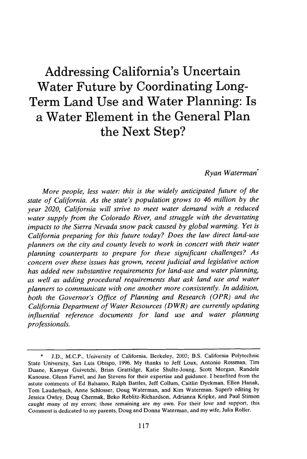 handle is hein.journals/eclawq31 and id is 127 raw text is: Addressing California's Uncertain
Water Future by Coordinating Long-
Term Land Use and Water Planning: Is
a Water Element in the General Plan
the Next Step?
Ryan Waterman*
More people, less water: this is the widely anticipated future of the
state of California. As the state's population grows to 46 million by the
year 2020, California will strive to meet water demand with a reduced
water supply from the Colorado River, and struggle with the devastating
impacts to the Sierra Nevada snow pack caused by global warming. Yet is
California preparing for this future today? Does the law direct land-use
planners on the city and county levels to work in concert with their water
planning counterparts to prepare for these significant challenges? As
concern over these issues has grown, recent judicial and legislative action
has added new substantive requirements for land-use and water planning,
as well as adding procedural requirements that ask land use and water
planners to communicate with one another more consistently. In addition,
both the Governor's Office of Planning and Research (OPR) and the
California Department of Water Resources (DWR) are currently updating
influential reference documents for land use and water planning
professionals.
*  J.D., M.C.P., University of California, Berkeley, 2003; B.S. California Polytechnic
State University, San Luis Obispo, 1996. My thanks to Jeff Loux, Antonio Rossman, Tim
Duane, Kamyar Guivetchi, Brian Grattidge, Katie Shulte-Joung, Scott Morgan, Randele
Kanouse, Glenn Farrel, and Jan Stevens for their expertise and guidance. I benefited from the
astute comments of Ed Balsamo, Ralph Battles, Jeff Collum, Caitlin Dyckman, Ellen Hanak,
Tom Lauderbach, Anne Schlosser, Doug Waterman, and Kim Waterman. Superb editing by
Jessica Owley, Doug Chermak, Beko Reblitz-Richardson, Adrianna Kripke, and Paul Stinson
caught many of my errors; those remaining are my own. For their love and support, this
Comment is dedicated to my parents, Doug and Donna Waterman, and my wife, Julia Roller.


