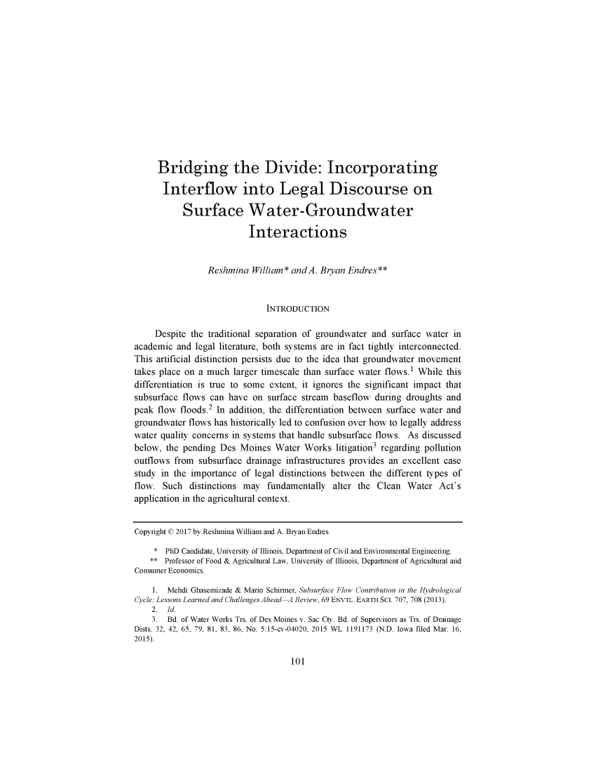 handle is hein.journals/ecolwcur44 and id is 1 raw text is:      Bridging the Divide: Incorporating       Interflow into Legal Discourse on           Surface Water-Groundwater                          Interactions                 Reshmina  William* andA. Bryan  Endres**                              INTRODUCTION     Despite the traditional separation of groundwater and surface water inacademic  and legal literature, both systems are in fact tightly interconnected.This artificial distinction persists due to the idea that groundwater movementtakes place on a much  larger timescale than surface water flows.1 While thisdifferentiation is true to some extent, it ignores the significant impact thatsubsurface flows can  have on  surface stream baseflow during droughts andpeak flow  floods.2 In addition, the differentiation between surface water andgroundwater flows has historically led to confusion over how to legally addresswater quality concerns in systems that handle subsurface flows. As discussedbelow, the pending  Des Moines  Water  Works  litigation3 regarding pollutionoutflows from  subsurface drainage infrastructures provides an excellent casestudy in the importance  of legal distinctions between the different types offlow.  Such  distinctions may fundamentally  alter the Clean  Water   Act'sapplication in the agricultural context.Copyright 0 2017 by Reshmina William and A. Bryan Endres     * PhD Candidate, University of Illinois, Department of Civil and Environmental Engineering.     ** Professor of Food & Agricultural Law, University of Illinois, Department of Agricultural andConsumer Economics.    1.  Mehdi Ghasemizade & Mario Schirmer, Subsurface Flow Contribution in the HydrologicalCycle: Lessons Learned and Challenges Ahead-A Review, 69 ENVTL. EARTH SCI. 707, 708 (2013).    2.  Id.    3.  Bd. of Water Works Trs. of Des Moines v. Sac Cty. Bd. of Supervisors as Trs. of DrainageDists. 32, 42, 65, 79, 81, 83, 86, No. 5:15-cv-04020, 2015 WL 1191173 (N.D. Iowa filed Mar. 16,2015).101