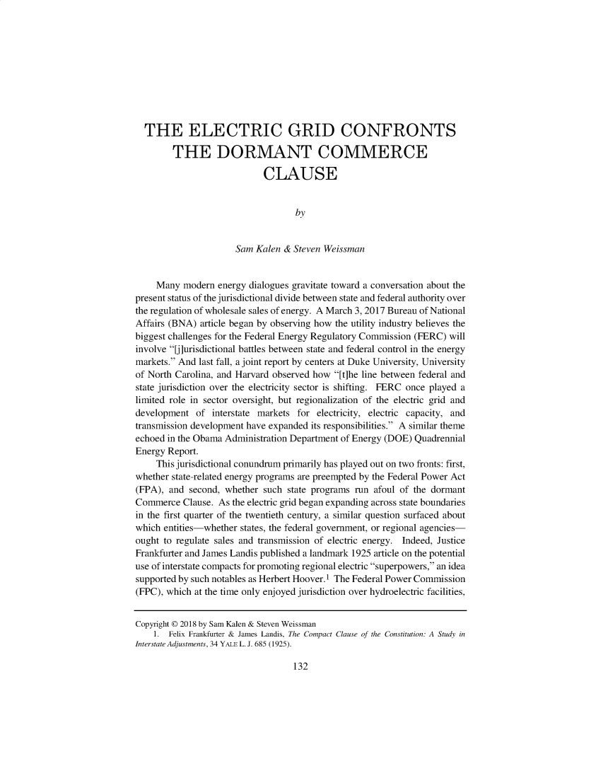 handle is hein.journals/ecolwcur45 and id is 1 raw text is:   THE ELECTRIC GRID CONFRONTS        THE DORMANT COMMERCE                            CLAUSE                                   by                      Sam Kalen & Steven Weissman     Many modern  energy dialogues gravitate toward a conversation about thepresent status of the jurisdictional divide between state and federal authority overthe regulation of wholesale sales of energy. A March 3, 2017 Bureau of NationalAffairs (BNA) article began by observing how the utility industry believes thebiggest challenges for the Federal Energy Regulatory Commission (FERC) willinvolve U]urisdictional battles between state and federal control in the energymarkets. And last fall, a joint report by centers at Duke University, Universityof North Carolina, and Harvard observed how [t]he line between federal andstate jurisdiction over the electricity sector is shifting. FERC once played alimited role in sector oversight, but regionalization of the electric grid anddevelopment  of  interstate markets for electricity, electric capacity, andtransmission development have expanded its responsibilities. A similar themeechoed in the Obama Administration Department of Energy (DOE) QuadrennialEnergy Report.     This jurisdictional conundrum primarily has played out on two fronts: first,whether state-related energy programs are preempted by the Federal Power Act(FPA), and  second, whether such state programs run afoul of the dormantCommerce  Clause. As the electric grid began expanding across state boundariesin the first quarter of the twentieth century, a similar question surfaced aboutwhich entities-whether states, the federal government, or regional agencies-ought to regulate sales and transmission of electric energy. Indeed, JusticeFrankfurter and James Landis published a landmark 1925 article on the potentialuse of interstate compacts for promoting regional electric superpowers, an ideasupported by such notables as Herbert Hoover. 1 The Federal Power Commission(FPC), which at the time only enjoyed jurisdiction over hydroelectric facilities,Copyright © 2018 by Sam Kalen & Steven Weissman    1. Felix Frankfurter & James Landis, The Compact Clause of the Constitution: A Study inInterstate Adjustments, 34 YALE L. J. 685 (1925).132