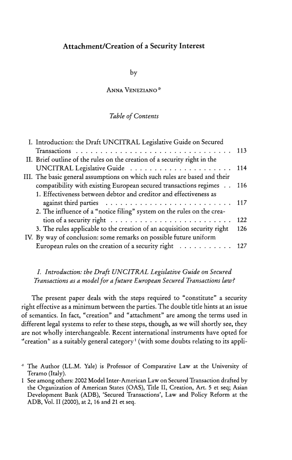 handle is hein.journals/ecomflr5 and id is 625 raw text is: Attachment/Creation of a Security Interest                                    by                            ANNA VENEZIANO*                            Table of Contents  I. Introduction: the Draft UNCITRAL Legislative Guide on Secured     Transactions ......    ................................ 113  II. Brief outline of the rules on the creation of a security right in the     UNCITRAL Legislative Guide ....       ..................... 114 III. The basic general assumptions on which such rules are based and their     compatibility with existing European secured transactions regimes . 116     1. Effectiveness between debtor and creditor and effectiveness as       against third parties ...... .......................... 117     2. The influence of a notice filing system on the rules on the crea-       tion of a security right ..... ......................... 122     3. The rules applicable to the creation of an acquisition security right  126 IV. By way of conclusion: some remarks on possible future uniform     European rules on the creation of a security right ............. 127     I. Introduction: the Draft UNCITRAL Legislative Guide on Secured     Transactions as a model for a future European Secured Transactions law?   The present paper deals with the steps required to constitute a securityright effective as a minimum between the parties. The double title hints at an issueof semantics. In fact, creation and attachment are among the terms used indifferent legal systems to refer to these steps, though, as we will shortly see, theyare not wholly interchangeable. Recent international instruments have opted for.creation' as a suitably general category' (with some doubts relating to its appli-  The Author (LL.M. Yale) is Professor of Comparative Law at the University of  Teramo (Italy).I See among others: 2002 Model Inter-American Law on Secured Transaction drafted by  the Organization of American States (OAS), Title II, Creation, Art. 5 et seq; Asian  Development Bank (ADB), 'Secured Transactions', Law and Policy Reform at the  ADB, Vol. 11 (2000), at 2, 16 and 21 et seq.