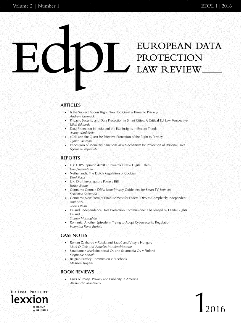 handle is hein.journals/edpl2 and id is 1 raw text is: 
Voum 2                                                                                      IubeI DL 21


                                                             EUROPEAN DATA


                                                             PROTECTION





               C.                   11 ,LAW REVIEW





                        ARTICLES

                             Is the Subject Access Right Now Too Great a Threat to Privacy?
                             Andrew Cormack
                          * Privacy, Security and Data Protection in Smart Cities: A Critical EU Law Perspective
                             Lilian Edwards
                           Data Protection in India and the EU: Insights in Recent Trends
                             Asang Wankhede
                           eCall and the Quest for Effective Protection of the Right to Privacy
                             Tijmen Wisman
                          *  Imposition of Monetary Sanctions as a Mechanism for Protection of Personal Data
                             Njomeza Zejnullahu

                        REPORTS

                          *  EU: EDPS Opinion 4/2015 'Towards a New Digital Ethics'
                             Lina jasmontaite
                          * Netherlands: The Dutch Regulation of Cookies
                             Eleni Kosta
                          I UK: Draft Investigatory Powers Bill
                             Lorna Woods
                          * Germany: German DPAs Issue Privacy GuJidelines for Smart TV Services
                             Sebastian Schweda

                          SGermany: New Form of Establishment for Federal DPA as Completely Independent
                             Authority.
                             Tobias Raab
                          *  Ireland: Independence Data Protection Commissioner Challenged by Digital Rights
                             Ireland
                             Sharon McLaughlin
                          *  Romania: Another Episode in Trying to Adopt Cybersecurity Regulation
                             Valentina Pavel Burloiu

                        CASE NOTES
                            Roman Zakharov v Russia and Szabo and Vissy v Hungary
                             Mark D Cole and Annelies Vandendriessche
                            Satakunnan Markkinapdrssi Oy and Satamedia Oy v Finland
                             Stephanie Mihail
                            Belgian Privacy Commission v Facebook
                             Maarten Truyens

                        BOOK REVIEWS

                          * Laws of Image. Privacy and Publicity in America
                             Alessandro Mantelero

THE LEGAL PUBLISHER

lexxion
           SBERLIN1                                                                           2016



