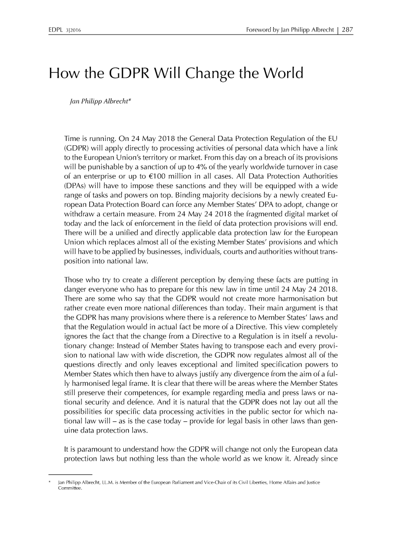 handle is hein.journals/edpl2 and id is 313 raw text is: 

Foreword by Jan Philipp Albrecht 1 287


How the GDPR Will Change the World


      Jan Philipp Albrecht*



    Time is running. On 24 May 201 8 the General Data Protection Regulation of the EU
    (GDPR) will apply directly to processing activities of personal data which have a link
    to the European Union's territory or market. From this day on a breach of its provisions
    will be punishable by a sanction of up to 4% of the yearly worldwide turnover in case
    of an enterprise or up to (100 million in all cases. All Data Protection Authorities
    (DPAs) will have to impose these sanctions and they will be equipped with a wide
    range of tasks and powers on top. Binding majority decisions by a newly created Eu-
    ropean Data Protection Board can force any Member States' DPA to adopt, change or
    withdraw a certain measure. From 24 May 24 201 8 the fragmented digital market of
    today and the lack of enforcement in the field of data protection provisions will end.
    There will be a unified and directly applicable data protection law for the European
    Union which replaces almost all of the existing Member States' provisions and which
    will have to be applied by businesses, individuals, courts and authorities without trans-
    position into national law.

    Those who try to create a different perception by denying these facts are putting in
    danger everyone who has to prepare for this new law in time until 24 May 24 2018.
    There are some who say that the GDPR would not create more harmonisation but
    rather create even more national differences than today. Their main argument is that
    the GDPR has many provisions where there is a reference to Member States' laws and
    that the Regulation would in actual fact be more of a Directive. This view completely
    ignores the fact that the change from a Directive to a Regulation is in itself a revolu-
    tionary change: Instead of Member States having to transpose each and every provi-
    sion to national law with wide discretion, the GDPR now regulates almost all of the
    questions directly and only leaves exceptional and limited specification powers to
    Member States which then have to always justify any divergence from the aim of a ful-
    ly harmonised legal frame. It is clear that there will be areas where the Member States
    still preserve their competences, for example regarding media and press laws or na-
    tional security and defence. And it is natural that the GDPR does not lay out all the
    possibilities for specific data processing activities in the public sector for which na-
    tional law will - as is the case today - provide for legal basis in other laws than gen-
    uine data protection laws.

    It is paramount to understand how the GDPR will change not only the European data
    protection laws but nothing less than the whole world as we know it. Already since


  Jan Philipp Albrecht, LL.M. is Member of the European Parliament and Vice-Chair of its Civil Liberties, Home Affairs and Justice
  Committee.


EDPL 312016


