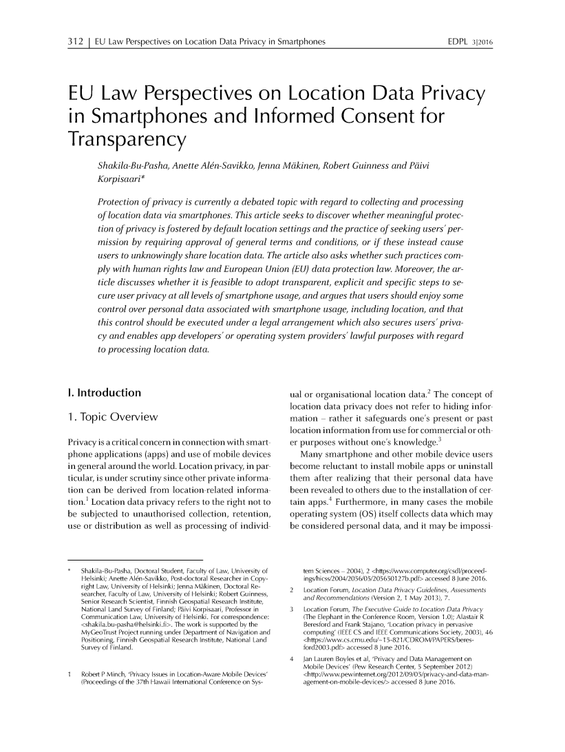 handle is hein.journals/edpl2 and id is 338 raw text is: 312 1 EU Law Perspectives on Location Data Privacy in SmartphonesEU Law Perspectives on Location Data Privacyin Smartphones and Informed Consent forTransparency        Shakila-Bu-Pasha, Anette Alen-Savikko, Jenna Meikinen, Robert Guinness and Peiivi        Korpisaari*        Protection of privacy is currently a debated topic with regard to collecting and processing        of location data via smartphones. This article seeks to discover whether meaningful protec-        tion of privacy is fostered by default location settings and the practice of seeking users' per-        mission by requiring approval of general terms and conditions, or if these instead cause        users to unknowingly share location data. The article also asks whether such practices com-        ply with human rights law and European Union (EU) data protection law. Moreover, the ar-        ticle discusses whether it is feasible to adopt transparent, explicit and specific steps to se-        cure user privacy at all levels of smartphone usage, and argues that users should enjoy some        control over personal data associated with smartphone usage, including location, and that        this control should be executed under a legal arrangement which also secures users' priva-        cy and enables app developers' or operating system providers' lawful purposes with regard        to processing location data.I. Introduction1. Topic OverviewPrivacy is a critical concern in connection with smartphone applications (apps) and use of mobile devicesin general around the world. Location privacy, in particular, is under scrutiny since other private information can be derived from location related information. Location data privacy refers to the right not tobe subjected to unauthorised collection, retention,use or distribution as well as processing of individ   Shakila-Bu-Pasha, Doctoral Student, Faculty of Law, University of   Helsinki; Anette Alen-Savikko, Post-doctoral Researcher in Copy-   right Law, University of Helsinki; Jenna M1kinen, Doctoral Re-   searcher, Faculty of Law, University of Helsinki; Robert Guinness,   Senior Research Scientist, Finnish Geospatial Research Institute,   National Land Survey of Finland; Piivi Korpisaari, Professor in   Communication Law, University of Helsinki. For correspondence:   <shakila.bu-pasha@helsinki.fi>. The work is supported by the   MyGeoTrust Project running under Department of Navigation and   Positioning, Finnish Geospatial Research Institute, National Land   Survey of Finland.1   Robert P Minch, 'Privacy Issues in Location-Aware Mobile Devices'   (Proceedings of the 37th Hawaii International Conference on Sys-ual or organisational location data.2 The concept oflocation data privacy does not refer to hiding information    rather it safeguards one's present or pastlocation information from use for commercial or other purposes without one's knowledge.3   Many smartphone and other mobile device usersbecome reluctant to install mobile apps or uninstallthem after realizing that their personal data havebeen revealed to others due to the installation of certain apps.4 Furthermore, in many cases the mobileoperating system (OS) itself collects data which maybe considered personal data, and it may be impossi   tem Sciences 2004), 2 <https//www.computer.org/csdl/proceed-   ings/hicss/2004/2056/05/205650127b.pdf> accessed 8 June 2016.2   Location Forum, Location Data Privacy Guidelines, Assessments   and Recommendations (Version 2, 1 May 2013), 7.3   Location Forum, The Executive Guide to Location Data Privacy   (The Elephant in the Conference Room, Version 1.0); Alastair R   Beresford and Frank Stajano, 'Location privacy in pervasive   computing' (IEEE CS and IEEE Communications Society, 2003), 46   <https://www.cs.cmu.edu/ 15-821 /CDROM!PAPERS/beres-   ford2003.pdf> accessed 8 June 2016.4  Jan Lauren Boyles et al, 'Privacy and Data Management on   Mobile Devices' (Pew Research Center, 5 September 2012)   <http://www.pewinternet.org/201 2/09/05/privacy-and-data-man-   agement-on-mobile-devices/> accessed 8 June 2016.EDPL 312016