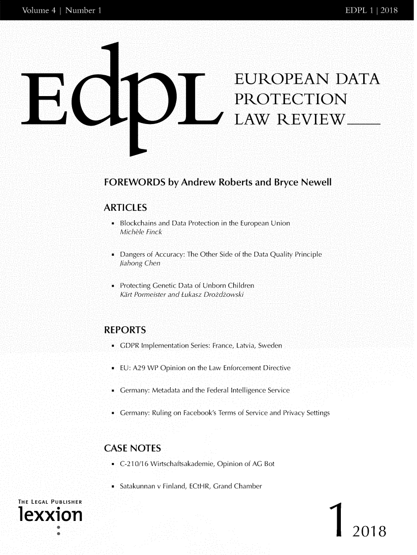 handle is hein.journals/edpl4 and id is 1 raw text is: 








                                              EUROPEAN DATA

                                              PROTECTION

                                           LAW REVIEW






                  FOREWORDS by Andrew Roberts and Bryce Newell


                  ARTICLES

                    * Blockchains and Data Protection in the European Union
                      Michle Finck


                    . Dangers of Accuracy: The Other Side of the Data Quality Principle
                    liahong Chen


                    * Protecting Genetic Data of Unborn Children
                      Kirt Porneister and Lukasz Droidiowski



                  REPORTS

                    * GDPR Implementation Series: France, Latvia, Sweden


                     EU: A29 WP Opinion on the Law Enforcement Directive


                     Germany: Metadata and the Federal Intelligence Service


                     Germany: Ruling on Facebook's Terms of Service and Privacy Settings



                  CASE  NOTES

                    . C-21 0/16 Wirtschaftsakademie, Opinion of AG Bot


                    . Satakunnan v Finland, ECtHR, Grand Chamber

THE LEGAL PUBLISHER

2exxion0

                                                                     I2018


