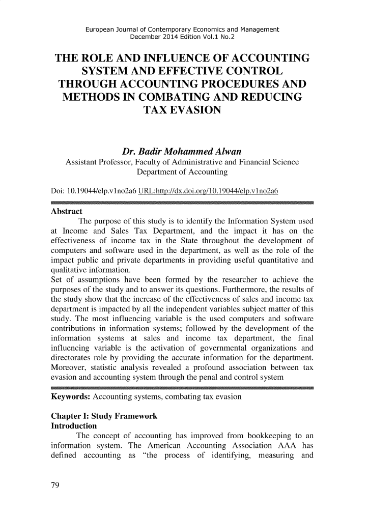 handle is hein.journals/ejelp1 and id is 287 raw text is:          European Journal of Contemporary Economics and Management                    December 2014 Edition Vol.1 No.2 THE ROLE AND INFLUENCE OF ACCOUNTING        SYSTEM AND EFFECTIVE CONTROL  THROUGH ACCOUNTING PROCEDURES AND  METHODS IN COMBATING AND REDUCING                       TAX EVASION                  Dr. Badir Mohammed Alwan    Assistant Professor, Faculty of Administrative and Financial Science                     Department of AccountingDoi: 10.19044/elp.vlno2a6 URL:http://dx.doi.ore/10.19044/elp.v1no,-a6Abstract       The purpose of this study is to identify the Information System usedat Income  and Sales Tax Department, and  the impact it has on theeffectiveness of income tax in the State throughout the development ofcomputers and software used in the department, as well as the role of theimpact public and private departments in providing useful quantitative andqualitative information.Set of assumptions have been formed by the researcher to achieve thepurposes of the study and to answer its questions. Furthermore, the results ofthe study show that the increase of the effectiveness of sales and income taxdepartment is impacted by all the independent variables subject matter of thisstudy. The most influencing variable is the used computers and softwarecontributions in information systems; followed by the development of theinformation systems at sales and income  tax  department, the finalinfluencing variable is the activation of governmental organizations anddirectorates role by providing the accurate information for the department.Moreover, statistic analysis revealed a profound association between taxevasion and accounting system through the penal and control systemKeywords: Accounting systems, combating tax evasionChapter I: Study FrameworkIntroduction      The  concept of accounting has improved from bookkeeping to aninformation system. The American  Accounting Association AAA  hasdefined accounting as  the process of  identifying, measuring and79