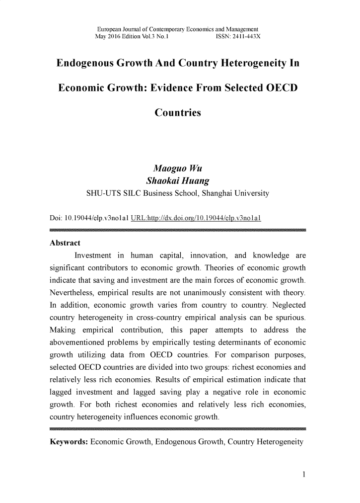 handle is hein.journals/ejelp3 and id is 1 raw text is:              European Journal of Contemporary Economics and Management             May 2016 Edition Vol.3 No.1    ISSN: 2411-443X  Endogenous Growth And Country Heterogeneity In  Economic Growth: Evidence From Selected OECD                            Countries                            Maoguo   Wu                          Shaokai  Huang          SHU-UTS   STLC Business School, Shanghai UniversityDoi: 10.19044/elp.v3nolal URL:http://dx.doi.orE/10.19044/elp.v3nolalAbstract       Investment in  human  capital, innovation, and knowledge   aresignificant contributors to economic growth. Theories of economic growthindicate that saving and investment are the main forces of economic growth.Nevertheless, empirical results are not unanimously consistent with theory.In addition, economic growth varies from country to country. Neglectedcountry heterogeneity in cross-country empirical analysis can be spurious.Making   empirical contribution, this paper attempts to  address theabovementioned problems by empirically testing determinants of economicgrowth  utilizing data from OECD  countries. For comparison purposes,selected OECD countries are divided into two groups: richest economies andrelatively less rich economies. Results of empirical estimation indicate thatlagged investment and lagged saving play a negative role in economicgrowth. For both richest economies and  relatively less rich economies,country heterogeneity influences economic growth.Keywords:  Economic Growth, Endogenous  Growth, Country Heterogeneity1