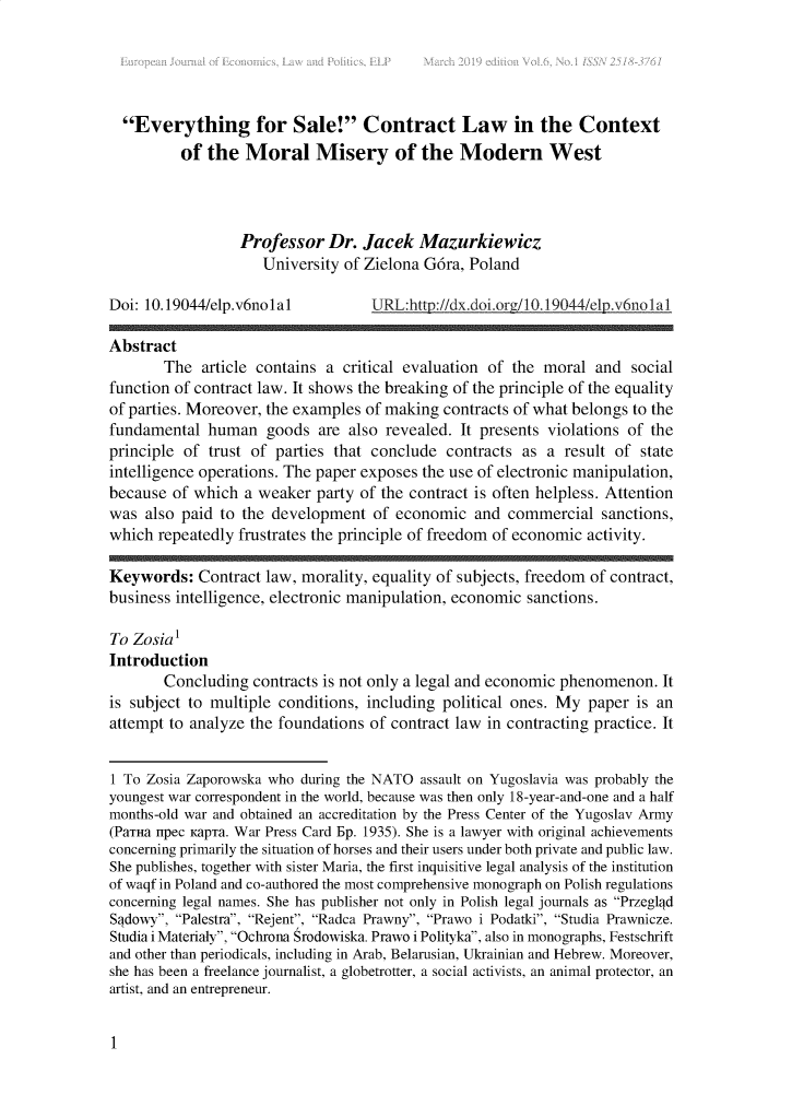 handle is hein.journals/ejelp6 and id is 1 raw text is:   Everything for Sale! Contract Law in the Context          of the  Moral Misery of the Modern West                  Professor  Dr.  Jacek   Mazurkiewicz                     University of Zielona G6ra, PolandDoi: 10.19044/elp.v6nolal          URL:http://dx.doi.org/10.19044/elp.v6nolalAbstract       The  article contains a critical evaluation of the moral  and  socialfunction of contract law. It shows the breaking of the principle of the equalityof parties. Moreover, the examples of making contracts of what belongs to thefundamental  human   goods  are also revealed. It presents violations of theprinciple of trust of parties that conclude  contracts as  a result of stateintelligence operations. The paper exposes the use of electronic manipulation,because  of which a weaker  party of the contract is often helpless. Attentionwas  also paid to the development  of economic   and commercial   sanctions,which  repeatedly frustrates the principle of freedom of economic activity.Keywords:   Contract law, morality, equality of subjects, freedom of contract,business intelligence, electronic manipulation, economic sanctions.To Zosia1Introduction       Concluding  contracts is not only a legal and economic phenomenon. Itis subject to multiple conditions, including political ones. My paper  is anattempt to analyze the foundations of contract law in contracting practice. It1 To Zosia Zaporowska who during the NATO assault on Yugoslavia was probably theyoungest war correspondent in the world, because was then only 18-year-and-one and a halfmonths-old war and obtained an accreditation by the Press Center of the Yugoslav Army(PaTHa upec KapTa. War Press Card Ep. 1935). She is a lawyer with original achievementsconcerning primarily the situation of horses and their users under both private and public law.She publishes, together with sister Maria, the first inquisitive legal analysis of the institutionof waqf in Poland and co-authored the most comprehensive monograph on Polish regulationsconcerning legal names. She has publisher not only in Polish legal journals as PrzeglqdSqdowy, Palestra, Rejent, Radca Prawny, Prawo i Podatki, Studia Prawnicze.Studia i Materialy, Ochrona Srodowiska. Prawo i Polityka, also in monographs, Festschriftand other than periodicals, including in Arab, Belarusian, Ukrainian and Hebrew. Moreover,she has been a freelance journalist, a globetrotter, a social activists, an animal protector, anartist, and an entrepreneur.1