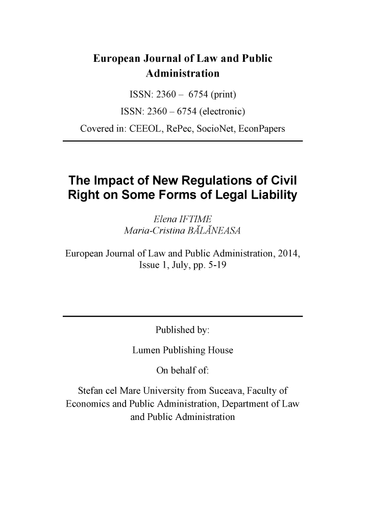 handle is hein.journals/ejlpa1 and id is 1 raw text is:       European Journal of Law and Public                Administration             ISSN: 2360- 6754 (print)           ISSN: 2360 - 6754 (electronic)   Covered in: CEEOL, RePec, SocioNet, EconPapers The Impact of New Regulations of Civil Right on Some Forms of Legal Liability                  Elena IFTIME            Maria-Cristina BALANEASAEuropean Journal of Law and Public Administration, 2014,               Issue 1, July, pp. 5-19                  Published by:              Lumen Publishing House                  On behalf of:   Stefan cel Mare University from Suceava, Faculty ofEconomics and Public Administration, Department of Law             and Public Administration