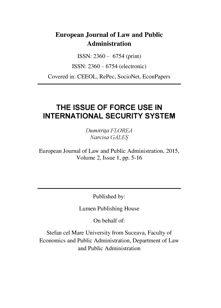 handle is hein.journals/ejlpa2 and id is 1 raw text is:      European Journal of Law and Public                Administration             ISSN: 2360- 6754 (print)           ISSN: 2360 - 6754 (electronic)   Covered in: CEEOL, RePec, SocioNet, EconPapers      THE ISSUE OF FORCE USE IN INTERNATIONAL SECURITY SYSTEM               Durnitrifa FLOREA                 Narcisa GALE3European Journal of Law and Public Administration, 2015,            Volume 2, Issue 1, pp. 5-16                  Published by:             Lumen Publishing House                  On behalf of:   Stefan cel Mare University from Suceava, Faculty ofEconomics and Public Administration, Department of Law             and Public Administration