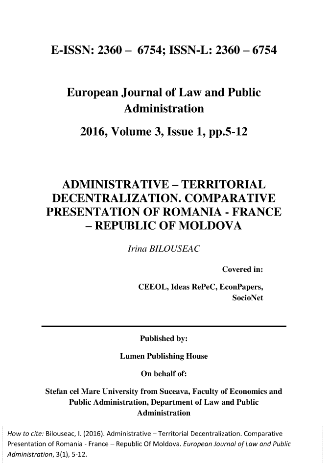 handle is hein.journals/ejlpa3 and id is 1 raw text is:          E-ISSN: 2360 - 6754; ISSN-L: 2360 - 6754            European Journal of Law and Public                        Administration               2016, Volume 3, Issue 1, pp.5-12           ADMINISTRATIVE - TERRITORIAL         DECENTRALIZATION. COMPARATIVE         PRESENTATION OF ROMANIA - FRANCE                - REPUBLIC OF MOLDOVA                         Irina BILOUSEAC                                            Covered in:                           CEEOL, Ideas RePeC, EconPapers,                                              SocioNet                           Published by:                       Lumen Publishing House                            On behalf of:        Stefan cel Mare University from Suceava, Faculty of Economics and             Public Administration, Department of Law and Public                           AdministrationHow to cite: Bilouseac, I. (2016). Administrative - Territorial Decentralization. ComparativePresentation of Romania - France - Republic Of Moldova. European Journal of Law and PublicAdministration, 3(1), 5-12.