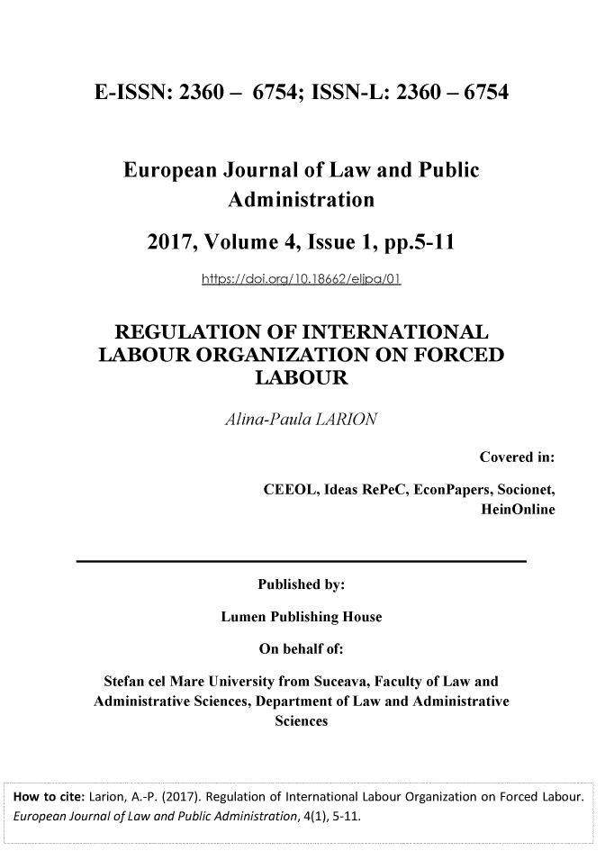 handle is hein.journals/ejlpa4 and id is 1 raw text is: E-ISSN:   2360  -  6754; ISSN-L:   2360  - 6754   European Journal of Law and Public                Administration      2017,  Volume   4, Issue 1, pp.5-11             httos://doi.ora/10.1 8662/elioa/01            REGULATION OF INTERNATIONAL          LABOUR ORGANIZATION ON FORCED                            LABOUR                         Alina-Paula LARION                                                       Covered in:                             CEEOL, Ideas RePeC, EconPapers, Socionet,                                                       HeinOnline                             Published by:                        Lumen Publishing House                             On behalf of:           Stefan cel Mare University from Suceava, Faculty of Law and         Administrative Sciences, Department of Law and Administrative                               SciencesHow to cite: Larion, A.-P. (2017). Regulation of International Labour Organization on Forced Labour.European Journal of Law and Public Administration, 4(1), 5-11.