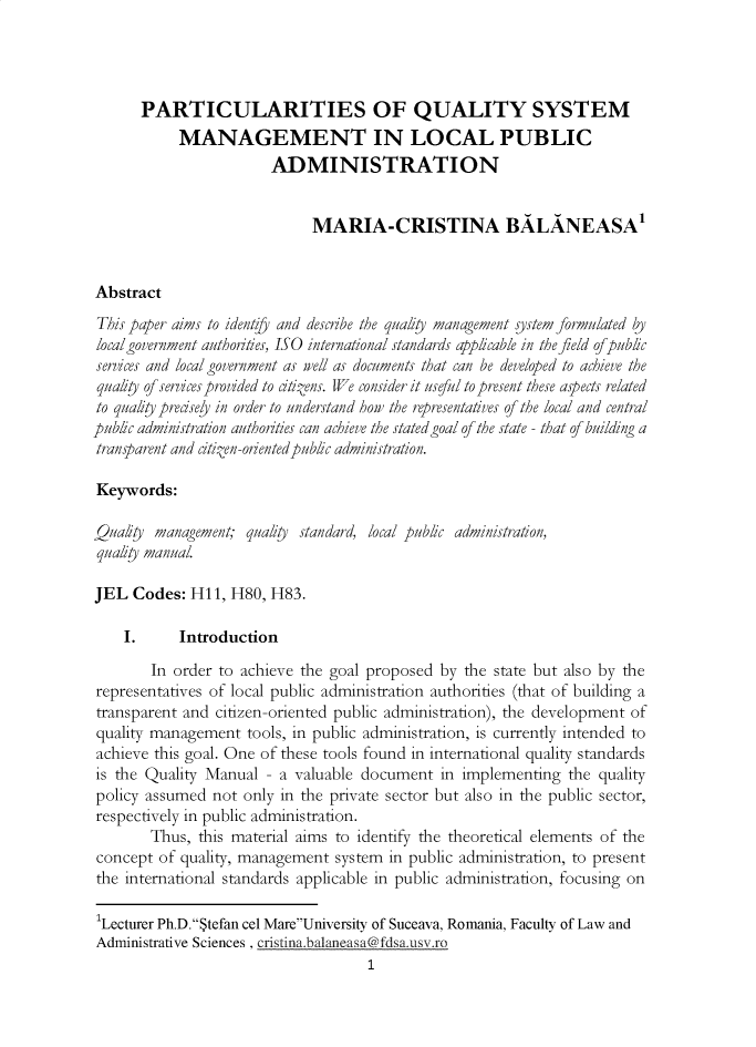 handle is hein.journals/ejlpa7 and id is 1 raw text is:       PARTICULARITIES OF QUALITY SYSTEM            MANAGEMENT IN LOCAL PUBLIC                        ADMINISTRATION                             MARIA-CRISTINA BALANEASA'AbstractThis paper aims to identfy and describe the qualiy management system formulated bylocalgovernment authorities, ISO international standards applicable in the field of publicservices and local government as well as documents that can be developed to achieve thequaliy of services provided to citizens. WJe consider it useful to present these aspects relatedto quality precsey in order to understand hour the representatives of the local and centralpublic administration authorities can achieve the stated goal of the state - that of building atransparent and citizen-oriented public administration.Keywords:Qualfy  management;  qualiy standard, local public administration,qualiy manual.JEL  Codes:  H11, H80,  H83.    I.      Introduction        In order to achieve the goal proposed by  the state but also by therepresentatives of local public administration authorities (that of building atransparent and citizen-oriented public administration), the development ofquality management   tools, in public administration, is currently intended toachieve this goal. One of these tools found in international quality standardsis the Quality Manual  - a valuable document   in implementing  the qualitypolicy assumed  not only in the private sector but also in the public sector,respectively in public administration.        Thus, this material aims to identify the theoretical elements of theconcept  of quality, management system  in public administration, to presentthe international standards applicable in public administration, focusing on'Lecturer Ph.D.Stefan cel MareUniversity of Suceava, Romania, Faculty of Law andAdministrative Sciences , cristinabalaneasa@fdsausvro                                     1