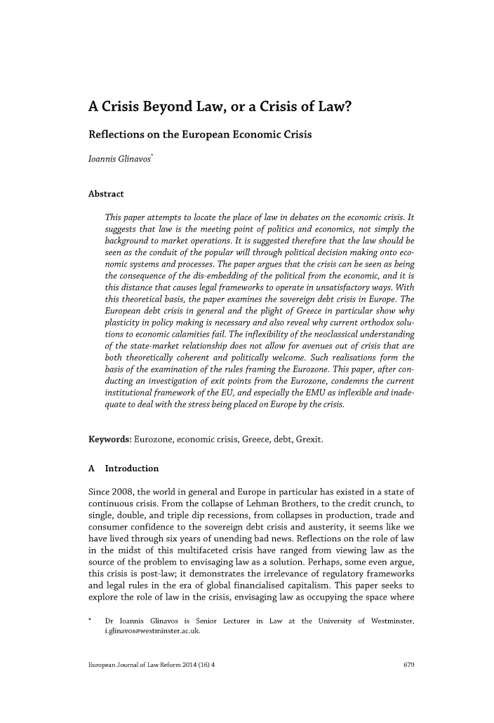 handle is hein.journals/ejlr16 and id is 687 raw text is: A Crisis Beyond Law, or a Crisis of Law?Reflections on the European Economic Crisisloannis Glinavos*AbstractThis paper attempts to locate the place of law in debates on the economic crisis. Itsuggests that law is the meeting point of politics and economics, not simply thebackground to market operations. It is suggested therefore that the law should beseen as the conduit of the popular will through political decision making onto eco-nomic systems and processes. The paper argues that the crisis can be seen as beingthe consequence of the dis-embedding of the political from the economic, and it isthis distance that causes legal frameworks to operate in unsatisfactory ways. Withthis theoretical basis, the paper examines the sovereign debt crisis in Europe. TheEuropean debt crisis in general and the plight of Greece in particular show whyplasticity in policy making is necessary and also reveal why current orthodox solu-tions to economic calamities fail. The inflexibility of the neoclassical understandingof the state-market relationship does not allow for avenues out of crisis that areboth theoretically coherent and politically welcome. Such realisations form thebasis of the examination of the rules framing the Eurozone. This paper, after con-ducting an investigation of exit points from the Eurozone, condemns the currentinstitutional framework of the EU, and especially the EMU as inflexible and inade-quate to deal with the stress being placed on Europe by the crisis.Keywords: Eurozone, economic crisis, Greece, debt, Grexit.A IntroductionSince 2008, the world in general and Europe in particular has existed in a state ofcontinuous crisis. From the collapse of Lehman Brothers, to the credit crunch, tosingle, double, and triple dip recessions, from collapses in production, trade andconsumer confidence to the sovereign debt crisis and austerity, it seems like wehave lived through six years of unending bad news. Reflections on the role of lawin the midst of this multifaceted crisis have ranged from viewing law as thesource of the problem to envisaging law as a solution. Perhaps, some even argue,this crisis is post-law; it demonstrates the irrelevance of regulatory frameworksand legal rules in the era of global financialised capitalism. This paper seeks toexplore the role of law in the crisis, envisaging law as occupying the space where*   Dr loannis Glinavos is Senior Lecturer in Law at the University of Westminster,i.glinavos@westminster.ac.uk.European Journal of Law Reform 2014 (16) 4679