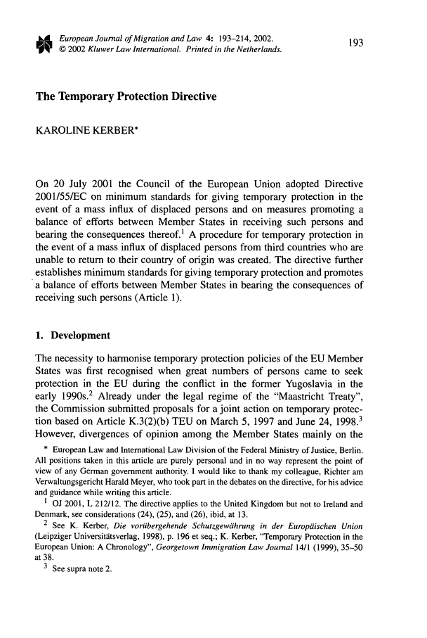 handle is hein.journals/ejml4 and id is 201 raw text is: European Journal of Migration and Law 4: 193-214, 2002.           193© 2002 Kluwer Law International. Printed in the Netherlands.The Temporary Protection DirectiveKAROLINE KERBER*On 20 July 2001 the Council of the European Union adopted Directive2001/55/EC on minimum standards for giving temporary protection in theevent of a mass influx of displaced persons and on measures promoting abalance of efforts between Member States in receiving such persons andbearing the consequences thereof,' A procedure for temporary protection inthe event of a mass influx of displaced persons from third countries who areunable to return to their country of origin was created. The directive furtherestablishes minimum standards for giving temporary protection and promotesa balance of efforts between Member States in bearing the consequences ofreceiving such persons (Article 1).1. DevelopmentThe necessity to harmonise temporary protection policies of the EU MemberStates was first recognised when great numbers of persons came to seekprotection in the EU during the conflict in the former Yugoslavia in theearly 1990s.2 Already under the legal regime of the Maastricht Treaty,the Commission submitted proposals for a joint action on temporary protec-tion based on Article K.3(2)(b) TEU on March 5, 1997 and June 24, 1998.3However, divergences of opinion among the Member States mainly on the* European Law and International Law Division of the Federal Ministry of Justice, Berlin.All positions taken in this article are purely personal and in no way represent the point ofview of any German government authority. I would like to thank my colleague, Richter amVerwaltungsgericht Harald Meyer, who took part in the debates on the directive, for his adviceand guidance while writing this article.' OJ 2001, L 212/12. The directive applies to the United Kingdom but not to Ireland andDenmark, see considerations (24), (25), and (26), ibid, at 13.2 See K. Kerber, Die voriibergehende Schutzgewahrung in der Europaischen Union(Leipziger Universitatsverlag, 1998), p. 196 et seq.; K. Kerber, Temporary Protection in theEuropean Union: A Chronology, Georgetown Immigration Law Journal 14/1 (1999), 35-50at 38.3 See supra note 2.