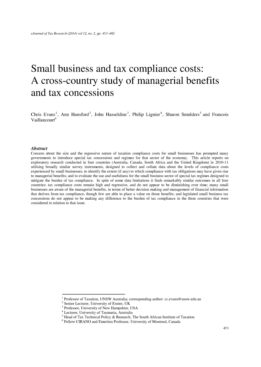 handle is hein.journals/ejotaxrs12 and id is 453 raw text is: 






eJournal of Tax Research (2014) vol 12, no. 2, pp. 453-482


Small business and tax compliance costs:


A cross-country study of managerial benefits


and tax concessions




Chris Evans1, Ann Hansford2, John Hasseldine3, Philip Lignier4, Sharon Smulders5 and Francois
Vaillancourt6






Abstract
Concern about the size and the regressive nature of taxation compliance costs for small businesses has prompted many
governments to introduce special tax concessions and regimes for that sector of the economy. This article reports on
exploratory research conducted in four countries (Australia, Canada, South Africa and the United Kingdom) in 2010-11
utilising broadly similar survey instruments, designed to collect and collate data about the levels of compliance costs
experienced by small businesses; to identify the extent (if any) to which compliance with tax obligations may have given rise
to managerial benefits; and to evaluate the use and usefulness for the small business sector of special tax regimes designed to
mitigate the burden of tax compliance. In spite of some data limitations it finds remarkably similar outcomes in all four
countries: tax compliance costs remain high and regressive, and do not appear to be diminishing over time; many small
businesses are aware of the managerial benefits, in terms of better decision making and management of financial information
that derives from tax compliance, though few are able to place a value on those benefits; and legislated small business tax
concessions do not appear to be making any difference to the burden of tax compliance in the three countries that were
considered in relation to that issue.






















                 1 Professor of Taxation, UNSW Australia; corresponding author: cc.evans@unsw.edu.au
                 2 Senior Lecturer, University of Exeter, UK
                 3 Professor, University of New Hampshire, USA
                 4 Lecturer, University of Tasmania, Australia
                 5 Head of Tax Technical Policy & Research, The South African Institute of Taxation
                 6 Fellow CIRANO and Emeritus Professor, University of Montreal, Canada


