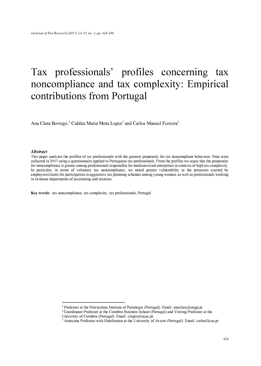 handle is hein.journals/ejotaxrs15 and id is 424 raw text is: 






eJournal of Tax Research (2017) vol 15, no. 3, pp. 424-456


Tax professionals' profiles concerning tax


noncompliance and tax complexity: Empirical


contributions from Portugal





Ana Clara Borrego,1 Ciddlia Maria Mota Lopes2 and Carlos Manuel Ferreira3






Abstract
This paper analyses the profiles of tax professionals with the greatest propensity for tax noncompliant behaviour. Data were
collected in 2013 using a questionnaire applied to Portuguese tax professionals. From the profiles we argue that the propensity
for noncompliance is greater among professionals responsible for medium-sized enterprises in contexts of high tax complexity.
In particular, in terms of voluntary tax noncompliance, we noted greater vulnerability to the pressures exerted by
employers/clients for participation in aggressive tax planning schemes among young women, as well as professionals working
in in-house departments of accounting and taxation.


Key words: tax noncompliance, tax complexity, tax professionals, Portugal



























                1 Professor at the Polytechnic Institute of Portalegre (Portugal). Email: anaclaragestgp.pt
                2 Coordinator Professor at the Coimbra Business School (Portugal) and Visiting Professor at the
                University of Coimbra (Portugal). Email: clopesgiscac.pt
                3 Associate Professor with Habilitation at the University of Aveiro (Portugal). Email: carlosfaua.pt


