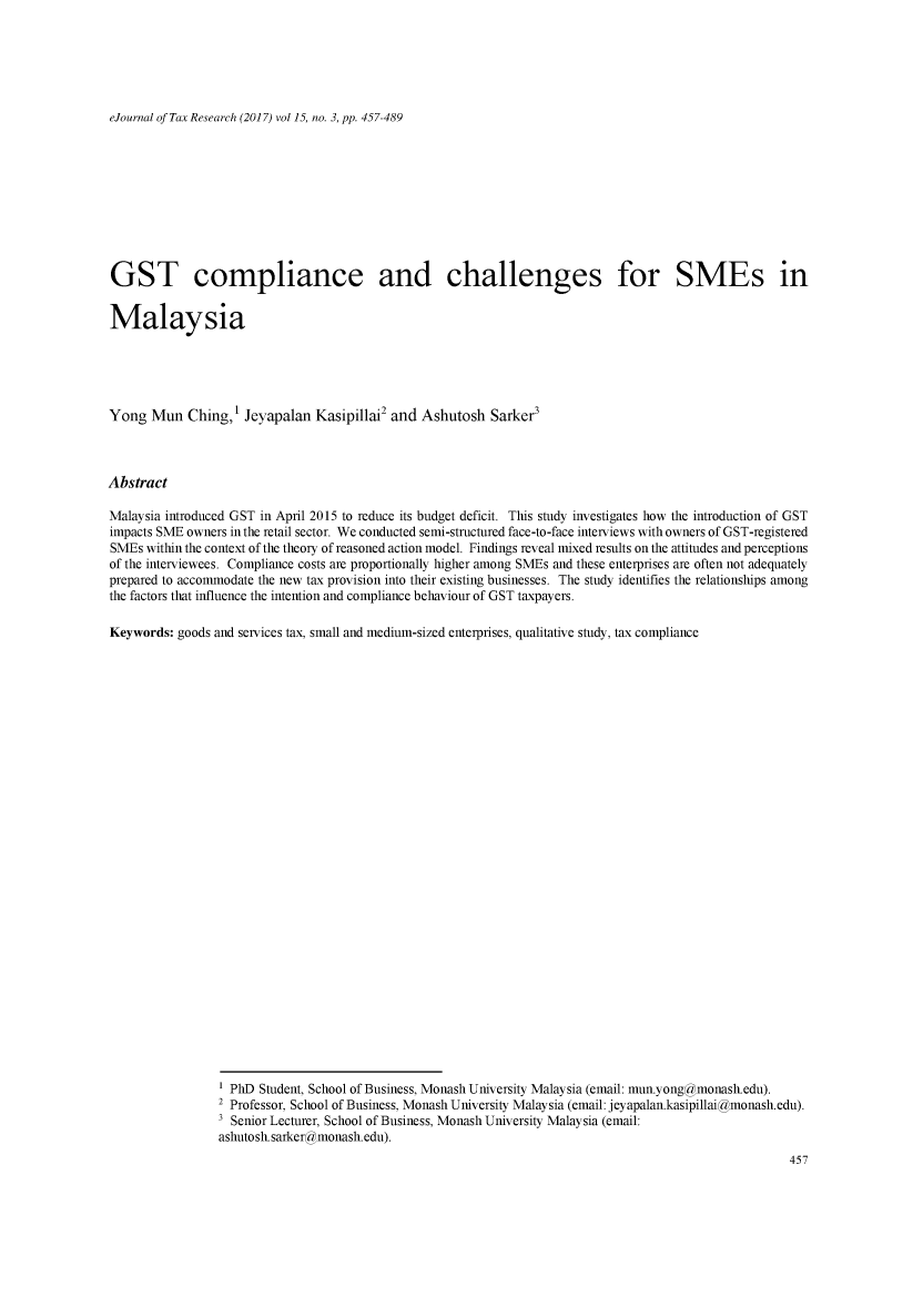 handle is hein.journals/ejotaxrs15 and id is 457 raw text is: 






eJournal of Tax Research (2017) vol 15, no. 3, pp. 457-489


GST compliance and challenges for SMEs in


Malaysia





Yong Mun Ching,1 Jeyapalan Kasipillai2 and Ashutosh Sarker3



Abstract

Malaysia introduced GST in April 2015 to reduce its budget deficit. This study investigates how the introduction of GST
impacts SME owners in the retail sector. We conducted semi-structured face-to-face interviews with owners of GST-registered
SMEs within the context of the theory of reasoned action model. Findings reveal mixed results on the attitudes and perceptions
of the interviewees. Compliance costs are proportionally higher among SMEs and these enterprises are often not adequately
prepared to accommodate the new tax provision into their existing businesses. The study identifies the relationships among
the factors that influence the intention and compliance behaviour of GST taxpayers.

Keywords: goods and services tax, small and medium-sized enterprises, qualitative study, tax compliance






























                 1 PhD Student, School of Business, Monash University Malaysia (email: mun.yong)monash.edu).
                 2 Professor, School of Business, Monash University Malaysia (email: jeyapalan.kasipillai monash.edu).
                 3 Senior Lecturer, School of Business, Monash University Malaysia (email:
                 ashutosh sarkeramonash.edu).


