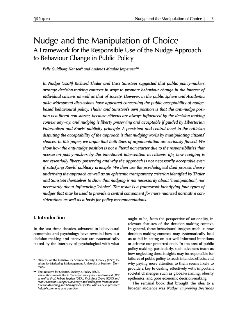 handle is hein.journals/ejrr2013 and id is 9 raw text is: Nudge and the Manipulation of Choice |  3Nudge and the Manipulation of ChoiceA Framework for the Responsible Use of the Nudge Approachto Behaviour Change in Public PolicyPelle Guldborg Hansen* and Andreas Maaloe Jespersen**In Nudge (2008) Richard Thaler and Cass Sunstein suggested that public policy-makersarrange decision-making contexts in ways to promote behaviour change in the interest ofindividual citizens as well as that of society. However, in the public sphere and Academiaalike widespread discussions have appeared concerning the public acceptability of nudge-based behavioural policy. Thaler and Sunstein's own position is that the anti-nudge posi-tion is a literal non-starter, because citizens are always influenced by the decision makingcontext anyway, and nudging is liberty preserving and acceptable if guided by LibertarianPaternalism and Rawls' publicity principle. A persistent and central tenet in the criticismdisputing the acceptability of the approach is that nudging works by manipulating citizens'choices. In this paper, we argue that both lines of argumentation are seriously flawed. Weshow how the anti-nudge position is not a literal non-starter due to the responsibilities thataccrue on policy-makers by the intentional intervention in citizens' life, how nudging isnot essentially liberty preserving and why the approach is not necessarily acceptable evenif satisfying Rawls' publicity principle. We then use the psychological dual process theoryunderlying the approach as well as an epistemic transparency criterion identified by Thalerand Sunstein themselves to show that nudging is not necessarily about manipulation', nornecessarily about influencing choice The result is a framework identifying four types ofnudges that may be used to provide a central component for more nuanced normative con-siderations as well as a basis for policy recommendations.I. IntroductionIn the last three decades, advances in behaviouraleconomics and psychology have revealed how ourdecision-making and behaviour are systematicallybiased by the interplay of psychological with what* Director of The Initiative for Science, Society & Policy (ISSP); In-stitute for Marketing & Management, University of Southern Den-mark.** The Initiative for Science, Society & Policy (ISSP).The authors would like to thank two anonymous reviewers at EJRRas wellas Prof. Robert Sugden (UEA), Prof. Bent Creve (RUC) andJohn Parkinson (Bangor University) and colleagues from the Insti-tute for Marketing and Management (SDU) who all have providedhelpful comments and question.ought to be, from the perspective of rationality, ir-relevant features of the decision-making context.In general, these behavioural insights teach us howdecision-making contexts may systematically leadus to fail in acting on our well-informed intentionsor achieve our preferred ends. In the area of publicpolicy-making, particularly, such advances teach ushow neglecting these insights may be responsible forfailures of public policy to reach intended effects, andwhy paying more attention to them seems likely toprovide a key to dealing effectively with importantsocietal challenges such as global-warming, obesityepidemics, and poor economic decision-making.The seminal book that brought the idea to abroader audience was Nudge: Improving DecisionsEJRR 1|2013