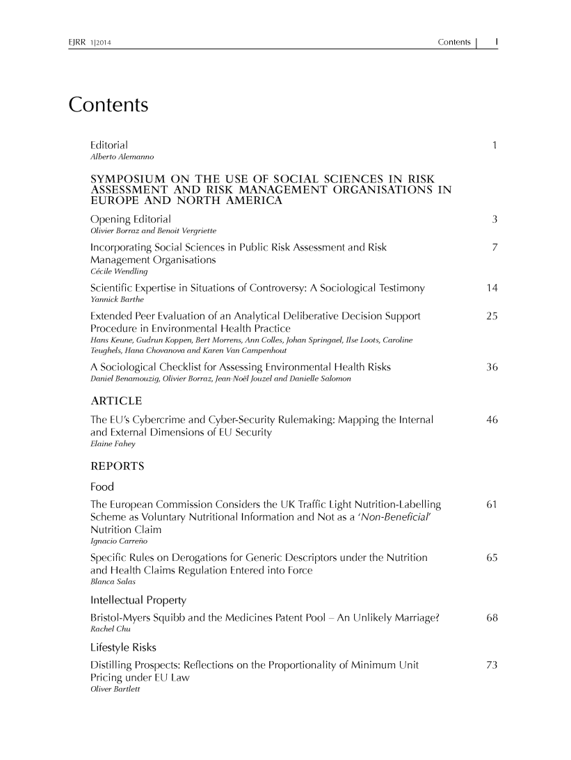 handle is hein.journals/ejrr2014 and id is 1 raw text is: 

Contents    I


Contents


    Editorial                                                                        1
    Alberto Alemanno

    SYMPOSIUM ON THE USE OF SOCIAL SCIENCES IN RISK
    ASSESSMENT AND RISK MANAGEMENT ORGANISATIONS IN
    EUROPE AND NORTH AMERICA
    Opening  Editorial                                                               3
    Olivier Borraz and Benoit Vergriette
    Incorporating Social Sciences in Public Risk Assessment and Risk            7
    Management   Organisations
    Cicile Wendling
    Scientific Expertise in Situations of Controversy: A Sociological Testimony  14
    Yannick Barthe
    Extended Peer Evaluation of an Analytical Deliberative Decision Support    25
    Procedure in Environmental Health Practice
    Hans Keune, Gudrun Koppen, Bert Morrens, Ann Colles, Johan Springael, Ilse Loots, Caroline
    Teughels, Hana Chovanova and Karen Van Campenhout
    A Sociological Checklist for Assessing Environmental Health Risks          36
    Daniel Benamouzig, Olivier Borraz, Jean Noel Jouzel and Danielle Salomon

    ARTICLE
    The EU's Cybercrime and Cyber-Security Rulemaking: Mapping the Internal    46
    and External Dimensions of EU Security
    Elaine Fahey

    REPORTS
    Food
    The European Commission  Considers the UK Traffic Light Nutrition-Labelling  61
    Scheme  as Voluntary Nutritional Information and Not as a 'Non-Beneficial'
    Nutrition Claim
    Ignacio Carretio
    Specific Rules on Derogations for Generic Descriptors under the Nutrition  65
    and Health Claims Regulation Entered into Force
    Blanca Salas
    Intellectual Property
    Bristol-Myers Squibb and the Medicines Patent Pool -An Unlikely Marriage?  68
    Rachel Chu
    Lifestyle Risks
    Distilling Prospects: Reflections on the Proportionality of Minimum Unit   73
    Pricing under EU Law
    Oliver Bartlett


EJRR 1|2014


