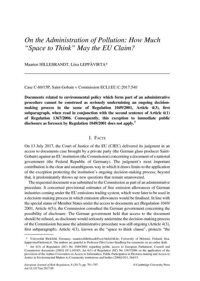 handle is hein.journals/ejrr8 and id is 830 raw text is: On the Administration of Pollution: How MuchSpace to Think May the EU Claim?Maarten  HILLEBRANDT, Liisa LEPPAVIRTA*Case C-60/15P,  Saint-Gobain v Commission  ECLI:EU:C:2017:540Documents   related to environmental  policy which  form part of an administrativeprocedure  cannot  be  construed  as seriously undermining   an  ongoing  decision-making process in the sense of Regulation 1049/2001, Article 4(3), firstsubparagraph,   when  read in conjunction  with the second sentence  of Article 6(1)of  Regulation  1367/2006.   Consequently,  this  exception  to  immediate   publicdisclosure as foreseen by Regulation 1049/2001 does not apply.1                                     I. FACTSOn  13 July 2017, the Court of Justice of the EU (CJEU) delivered its judgment in anaccess to documents case brought by a private party (the German glass producer Saint-Gobain) against an EU institution (the Commission) concerning a document of a nationalgovernment   (the Federal Republic  of Germany).   The  judgment's  most  importantcontribution is the clear and unambiguous way in which it draws limits to the applicationof the exception protecting the institution's ongoing decision-making process; beyondthat, it predominantly throws up new questions that remain unanswered.  The requested document  was submitted to the Commission as part of an administrativeprocedure. It concerned provisional estimates of free emission allowances of Germanindustries coming under the EU emissions trading system, which were later to be used ina decision-making process in which emission allowances would be finalised. In line withthe special status of Member States under the access to documents act (Regulation 1049/2001, Article 4(5)), the Commission consulted the German government  concerning thepossibility of disclosure. The German government  held that access to the documentshould be refused, as disclosure would seriously undermine the decision-making processof the Commission because  the administrative procedure was still ongoing (Article 4(3),first subparagraph). Article 4(3), known as the space to think clause, protects the*  Universitt Bielefeld, Germany; maarten.hillebrandt@uni-bielefeld.de; University of Helsinki, Finland; liisa.leppavirta@helsinki.fi. The authors are grateful to Professor Pivi Leino-Sandberg for comments on an earlier draft.   Art 4(3) of Regulation (EC) No 1049/2001 regarding public access to European Parliament, Council andCommission documents [2001] OJ L145/43; Art 6(1) of Regulation (EC) No 1367/2006 on the application of theprovisions of the Aarhus Convention on Access to Information, Public Participation in Decision-making and Access toJustice in Environmental Matters to Community institutions and bodies [2006] OJ L 264/13.European Journal of Risk Regulation, 8 (2017), pp. 791-797doi:10.1017/err.2017.69D Cambridge University Press
