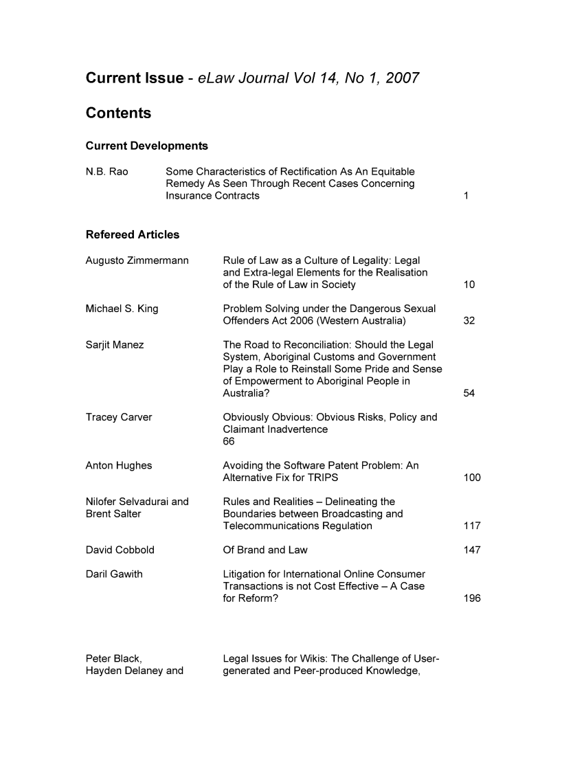 handle is hein.journals/elajrnl14 and id is 1 raw text is: Current Issue - eLaw Journal Vol 14, No 1, 2007ContentsCurrent DevelopmentsSome Characteristics of Rectification As An EquitableRemedy As Seen Through Recent Cases ConcerningInsurance ContractsRefereed ArticlesAugusto ZimmermannMichael S. KingSarjit ManezTracey CarverAnton HughesNilofer Selvadurai andBrent SalterDavid CobboldDaril GawithPeter Black,Hayden Delaney andRule of Law as a Culture of Legality: Legaland Extra-legal Elements for the Realisationof the Rule of Law in SocietyProblem Solving under the Dangerous SexualOffenders Act 2006 (Western Australia)The Road to Reconciliation: Should the LegalSystem, Aboriginal Customs and GovernmentPlay a Role to Reinstall Some Pride and Senseof Empowerment to Aboriginal People inAustralia?Obviously Obvious: Obvious Risks, Policy andClaimant Inadvertence66Avoiding the Software Patent Problem: AnAlternative Fix for TRIPSRules and Realities - Delineating theBoundaries between Broadcasting andTelecommunications RegulationOf Brand and LawLitigation for International Online ConsumerTransactions is not Cost Effective - A Casefor Reform?Legal Issues for Wikis: The Challenge of User-generated and Peer-produced Knowledge,N.B. Rao117