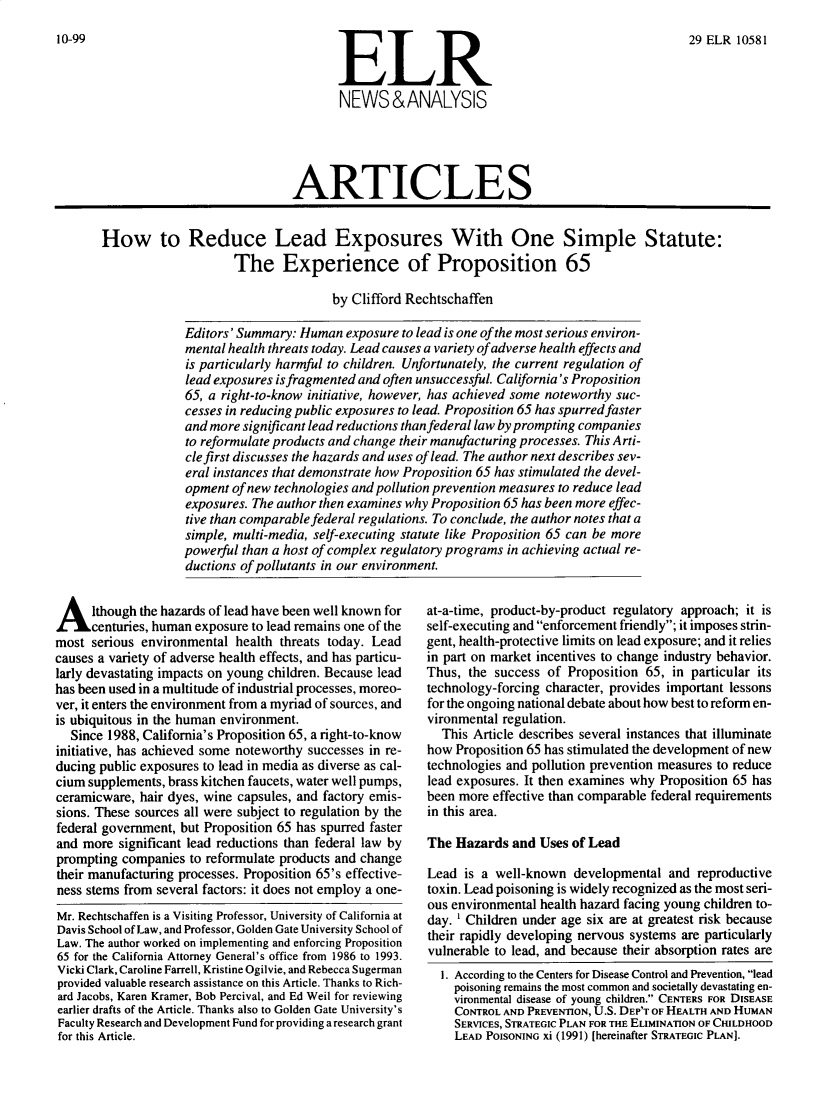 handle is hein.journals/elrna29 and id is 607 raw text is: 
10-99


29 ELR 10581


                              ARTICLES


How to Reduce Lead Exposures With One Simple Statute:
                     The Experience of Proposition 65

                                    by Clifford Rechtschaffen


Editors' Summary: Human exposure to lead is one of the most serious environ-
mental health threats today. Lead causes a variety of adverse health effects and
is particularly harmful to children. Unfortunately, the current regulation of
lead exposures is fragmented and often unsuccessful. California's Proposition
65, a right-to-know initiative, however, has achieved some noteworthy suc-
cesses in reducing public exposures to lead. Proposition 65 has spurred faster
and more significant lead reductions than federal law by prompting companies
to reformulate products and change their manufacturing processes. This Arti-
cle first discusses the hazards and uses of lead. The author next describes sev-
eral instances that demonstrate how Proposition 65 has stimulated the devel-
opment of new technologies and pollution prevention measures to reduce lead
exposures. The author then examines why Proposition 65 has been more effec-
tive than comparable federal regulations. To conclude, the author notes that a
simple, multi-media, self-executing statute like Proposition 65 can be more
powerful than a host of complex regulatory programs in achieving actual re-
ductions of pollutants in our environment.


A lthough the hazards of lead have been well known for
      centuries, human exposure to lead remains one of the
most serious environmental health threats today. Lead
causes a variety of adverse health effects, and has particu-
larly devastating impacts on young children. Because lead
has been used in a multitude of industrial processes, moreo-
ver, it enters the environment from a myriad of sources, and
is ubiquitous in the human environment.
  Since 1988, California's Proposition 65, a right-to-know
initiative, has achieved some noteworthy successes in re-
ducing public exposures to lead in media as diverse as cal-
cium supplements, brass kitchen faucets, water well pumps,
ceramicware, hair dyes, wine capsules, and factory emis-
sions. These sources all were subject to regulation by the
federal government, but Proposition 65 has spurred faster
and more significant lead reductions than federal law by
prompting companies to reformulate products and change
their manufacturing processes. Proposition 65's effective-
ness stems from several factors: it does not employ a one-
Mr. Rechtschaffen is a Visiting Professor, University of California at
Davis School of Law, and Professor, Golden Gate University School of
Law. The author worked on implementing and enforcing Proposition
65 for the California Attorney General's office from 1986 to 1993.
Vicki Clark, Caroline Farrell, Kristine Ogilvie, and Rebecca Sugerman
provided valuable research assistance on this Article. Thanks to Rich-
ard Jacobs, Karen Kramer, Bob Percival, and Ed Weil for reviewing
earlier drafts of the Article. Thanks also to Golden Gate University's
Faculty Research and Development Fund for providing a research grant
for this Article.


at-a-time, product-by-product regulatory approach; it is
self-executing and enforcement friendly; it imposes strin-
gent, health-protective limits on lead exposure; and it relies
in part on market incentives to change industry behavior.
Thus, the success of Proposition 65, in particular its
technology-forcing character, provides important lessons
for the ongoing national debate about how best to reform en-
vironmental regulation.
  This Article describes several instances that illuminate
how Proposition 65 has stimulated the development of new
technologies and pollution prevention measures to reduce
lead exposures. It then examines why Proposition 65 has
been more effective than comparable federal requirements
in this area.

The Hazards and Uses of Lead

Lead is a well-known developmental and reproductive
toxin. Lead poisoning is widely recognized as the most seri-
ous environmental health hazard facing young children to-
day. ' Children under age six are at greatest risk because
their rapidly developing nervous systems are particularly
vulnerable to lead, and because their absorption rates are
  I. According to the Centers for Disease Control and Prevention, lead
    poisoning remains the most common and societally devastating en-
    vironmental disease of young children. CENTERS FOR DISEASE
    CONTROL AND PREVENTION, U.S. DEP'T OF HEALTH AND HUMAN
    SERVICES, STRATEGIC PLAN FOR THE ELIMINATION OF CHILDHOOD
    LEAD POISONING Xi (1991) [hereinafter STRATEGIC PLAN].


ELR
NEWS&ANALYSIS


