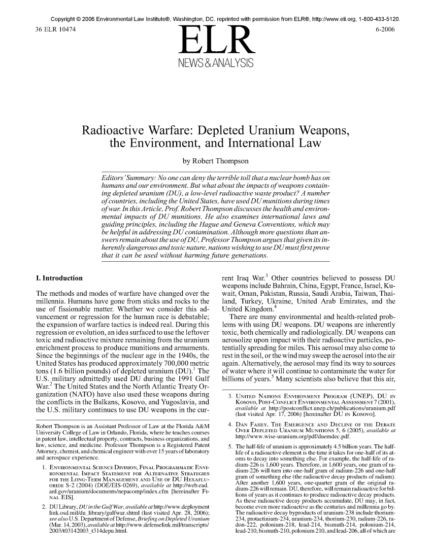 handle is hein.journals/elrna36 and id is 433 raw text is:      Copyright © 2006 Environmental Law Institute®, Washington, DC. reprinted with permission from ELR®, http://www.eli.org, 1-800-433-5120.36 ELR 10474                                                  R                                               6-2006                                              NEWS&ANALYSIS               Radioactive Warfare: Depleted Uranium Weapons,                        the Environment, and International Law                                                by Robert Thompson                     Editors 'Summary: No one can deny the terrible toll that a nuclear bomb has on                     humans and our environment. But what about the impacts of weapons contain-                     ing depleted uranium (DU), a low-level radioactive waste product? A number                     of countries, including the United States, have usedDUmunitions during times                     of war In this Article, Prof Robert Thompson discusses the health and environ-                     mental impacts of DU munitions. He also examines international laws and                     guiding principles, including the Hague and Geneva Conventions, which may                     be helpful in addressing DU contamination. Although more questions than an-                     swers remain about the use ofDU, Professor Thompson argues that given its in-                     herently dangerous and toxic nature, nations wishing to use DUmustfirstprove                     that it can be used without harming future generations.I. IntroductionThe methods and modes of warfare have changed over themillennia. Humans have gone from sticks and rocks to theuse of fissionable matter. Whether we consider this ad-vancement or regression for the human race is debatable;the expansion of warfare tactics is indeed real. During thisregression or evolution, an idea surfaced to use the leftovertoxic and radioactive mixture remaining from the uraniumenrichment process to produce munitions and armaments.Since the beginnings of the nuclear age in the 1940s, theUnited States has produced approximately 700,000 metrictons (1.6 billion pounds) of depleted uranium (DU).1 TheU.S. military admittedly used DU during the 1991 GulfWar.2 The United States and the North Atlantic Treaty Or-ganization (NATO) have also used these weapons duringthe conflicts in the Balkans, Kosovo, and Yugoslavia, andthe U.S. military continues to use DU weapons in the cur-Robert Thompson is an Assistant Professor of Law at the Florida A&MUniversity College of Law in Orlando, Florida, where he teaches coursesin patent law, intellectual property, contracts, business organizations, andlaw, science, and medicine. Professor Thompson is a Registered PatentAttorney, chemist, and chemical engineer with over 15 years of laboratoryand aerospace experience.  1. ENVIRONMENTAL SCIENCE DIVISION, FINAL PROGRAMMATIC ENVI-    RONMENTAL IMPACT STATEMENT FOR ALTERNATIVE STRATEGIES    FOR THE LONG-TERM MANAGEMENT AND USE OF DU HEXAFLU-    ORIDE S-2 (2004) (DOE/EIS-0269), available at http://web.ead.    anl.gov/uranium/documents/nepacomp/index.cfm [hereinafter FI-    NAL EIS].  2. DU Library, DUin the Gulf War, available at http://www.deployment    link.osd.mil/du library/gulfwar.shtml (last visited Apr. 28, 2006);    see also U.S. Department of Defense, Briefing on Depleted Uranium    (Mar. 14,2003), available athttp://www.defenselink.mil/transcripts/    2003/t03142003 t314depu.html.rent Iraq War.3 Other countries believed to possess DUweapons include Bahrain, China, Egypt, France, Israel, Ku-wait, Oman, Pakistan, Russia, Saudi Arabia, Taiwan, Thai-land, Turkey, Ukraine, United Arab Emirates, and theUnited Kingdom.4  There are many environmental and health-related prob-lems with using DU weapons. DU weapons are inherentlytoxic, both chemically and radiologically. DU weapons canaerosolize upon impact with their radioactive particles, po-tentially spreading for miles. This aerosol may also come torest in the soil, or the wind may sweep the aerosol into the airagain. Alternatively, the aerosol may find its way to sourcesof water where it will continue to contaminate the water forbillions of years.5 Many scientists also believe that this air,  3. UNITED NATIONS ENVIRONMENT PROGRAM (UNEP), DU IN    Kosovo, POST-CONFLICT ENVIRONMENTAL ASSESSMENT 7 (2001),    available at http://postconflict.unep.ch/publications/uranium.pdf    (last visited Apr. 17, 2006) [hereinafter DU IN KoSoVo].  4. DAN FAHEY, THE EMERGENCE AND DECLINE OF THE DEBATE    OVER DEPLETED URANIUM MUNITIONS 5, 6 (2005), available at    http://www.wise-uranium.org/pdf/duemdec.pdf.  5. The half-life of uranium is approximately 4.5 billion years. The half-    life of a radioactive element is the time it takes for one-half of its at-    oms to decay into something else. For example, the half-life of ra-    dium-226 is 1,600 years. Therefore, in 1,600 years, one gram of ra-    dium-226 will turn into one-half gram of radium-226 and one-half    gram of something else (the radioactive decay products of radium).    After another 1,600 years, one-quarter gram of the original ra-    dium-226 will remain. DU, therefore, will remain radioactive for bil-    lions of years as it continues to produce radioactive decay products.    As these radioactive decay products accumulate, DU may, in fact,    become even more radioactive as the centuries and millennia go by.    The radioactive decay byproducts of uranium-238 include thorium-    234, protactinium-234, uranium-234, thorium-230, radium-226, ra-    don-222, polonium-218, lead-214, bismuth-214, polonium-214,    lead-210, bismuth-210, polonium 210, and lead-206, all of which are