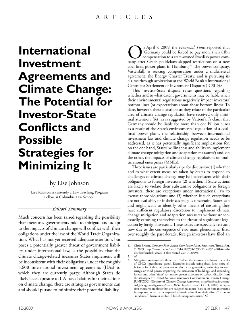 handle is hein.journals/elrna39 and id is 1187 raw text is: 

ARTICLES


International

Investment

Agreements and

Climate Change:

The Potential for

Investor-State

Conflicts and

Possible

Strategies for

Minimizing It


                 by Lise Johnson
       Lise Johnson is currently a Law Teaching Program
              Fellow at Columbia Law School.

                  Editors' Summary
Much concern has been raised regarding the possibility
that measures governments take to mitigate and adapt
to the impacts of climate change will conflict with their
obligations under the law of the World Trade Organiza-
tion. What has not yet received adequate attention, but
poses a potentially greater threat of government liabil-
ity under international law, is the possibility that the
climate change-related measures States implement will
be inconsistent with their obligations under the roughly
5,600 international investment agreements (IhAs) to
which they are currently party. Although States do
likely face exposure to IIA-based claims for their actions
on climate change, there are strategies governments can
and should pursue to minimize their potential liability.


On April 7, 2009, the Financial Times reported that
        Germany could be forced to pay more than Clbn
        compensation to a state-owned Swedish power com-
pany after Green politicians slapped restrictions on a new
coal-fired power plant in Hamburg.1 The power company,
Vattenfall, is seeking compensation under a multilateral
agreement, the Energy Charter Treaty, and is pursuing its
claims through arbitration at the World Bank's International
Centre for Settlement of Investment Disputes (ICSID).2
   This investor-State dispute raises questions regarding
whether and to what extent governments may be liable when
their environmental regulations negatively impact investors'
bottom lines (or expectations about those bottom lines). To
date, however, these questions as they relate to the particular
area of climate change regulation have received only mini-
mal attention. Yet, as is suggested by Vattenfall's claim that
Germany should be liable for more than one billion euros
as a result of the State's environmental regulation of a coal-
fired power plant, the relationship between international
investment law and climate change regulation needs to be
addressed, as it has potentially significant implications for,
on the one hand, States' willingness and ability to implement
climate change mitigation and adaptation measures3; and, on
the other, the impacts of climate change regulations on mul-
tinational enterprises (MNEs).
   Three issues are particularly ripe for discussion: (1) whether
and to what extent measures taken by States to respond to
challenges of climate change may be inconsistent with their
obligations to foreign investors; (2) whether, if State actions
are likely to violate their substantive obligations to foreign
investors, there are exceptions under international law to
excuse those violations; and (3) whether, if such exceptions
are not available, or if their coverage is uncertain, States can
and might want to identify other means of ensuring they
have sufficient regulatory discretion to implement climate
change mitigation and adaptation measures without unnec-
essarily exposing themselves to the threat of significant legal
action by foreign investors. These issues are especially relevant
now due to the convergence of two main phenomena: first,
over roughly the past decade, foreign investors have filed an

1.Chris Bryant, Germany Faces Action Over Power Plant, FINANCIAL TIMES, Apr.
   7, 2009, http://www.ft.com/cms/s/O/b4188738-2398-llde-996a-00144feab-
   dc0.html?nclick check-1 (last visited Oct. 7, 2009).
2. Id.
3. Mitigation measures are those that reduce the sources or enhance the sinks
   of GHGs [greenhouse gases]. Examples include using fossil fuels more ef-
   ficiently for industrial processes or electricity generation, switching to solar
   energy or wind power, improving the insulation of buildings, and expanding
   forests and other 'sinks' to remove greater amounts of carbon dioxide from
   the atmosphere. United Nations Framework Convention on Climate Change
   [UNFCCC], Glossary of Climate Change Acronyms, http://unfccc.int/essen-
   tial background/glossary/items/3666.php (last visited Oct. 1, 2009). Adapta-
   tion measures are those that are designed to adjust natural or human systems
   in response to actual or expected climatic stimuli or their effects, so as to
   moderate[ ] harm or exploit[ ] beneficial opportunities. Id.


NEWS & ANALYSIS


12-2009


39 ELR 1 1147


