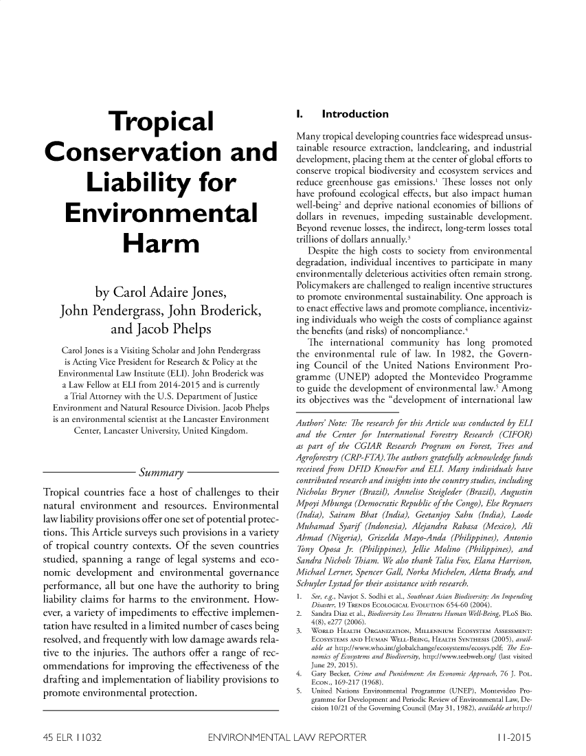 handle is hein.journals/elrna45 and id is 1084 raw text is:                TropicalConservation and          Liability for     Environmental                   Harm            by Carol Adaire Jones,    John Pendergrass, John Broderick,                and Jacob Phelps    Carol Jones is a Visiting Scholar and John Pendergrass    is Acting Vice President for Research & Policy at the    Environmental Law Institute (ELI). John Broderick was    a Law Fellow at ELI from 2014-2015 and is currently    a Trial Attorney with the U.S. Department of Justice  Environment and Natural Resource Division. Jacob Phelps  is an environmental scientist at the Lancaster Environment       Center, Lancaster University, United Kingdom.                      SummaryTropical countries face a host of challenges to theirnatural environment and resources. Environmentallaw liability provisions offer one set of potential protec-tions. This Article surveys such provisions in a varietyof tropical country contexts. Of the seven countriesstudied, spanning a range of legal systems and eco-nomic development and environmental governanceperformance, all but one have the authority to bringliability claims for harms to the environment. How-ever, a variety of impediments to effective implemen-tation have resulted in a limited number of cases beingresolved, and frequently with low damage awards rela-tive to the injuries. The authors offer a range of rec-ommendations for improving the effectiveness of thedrafting and implementation of liability provisions topromote environmental protection.I.    IntroductionMany tropical developing countries face widespread unsus-tainable resource extraction, landclearing, and industrialdevelopment, placing them at the center of global efforts toconserve tropical biodiversity and ecosystem services andreduce greenhouse gas emissions.1 These losses not onlyhave profound ecological effects, but also impact humanwell-being2 and deprive national economies of billions ofdollars in revenues, impeding sustainable development.Beyond revenue losses, the indirect, long-term losses totaltrillions of dollars annually3   Despite the high costs to society from environmentaldegradation, individual incentives to participate in manyenvironmentally deleterious activities often remain strong.Policymakers are challenged to realign incentive structuresto promote environmental sustainability. One approach isto enact effective laws and promote compliance, incentiviz-ing individuals who weigh the costs of compliance againstthe benefits (and risks) of noncompliance.'   The international community has long promotedthe environmental rule of law. In 1982, the Govern-ing Council of the United Nations Environment Pro-gramme (UNEP) adopted the Montevideo Programmeto guide the development of environmental law.' Amongits objectives was the development of international lawAuthors' Note: 7he research for this Article was conducted by ELIand the Center for International Forestry Research (CIFOR)as part of the CGIAR Research Program on Forest, Trees andAgroforestry (CRP-FTA). 7he authors gratefully acknowledge fundsreceived from DFID KnowFor and ELI. Many individuals havecontributed research and insights into the country studies, includingNicholas Bryner (Brazil), Annelise Steigleder (Brazil), AugustinMpoyi Mbunga (Democratic Republic of the Congo), Else Reynaers(India), Sairam Bhat (India), Geetanjoy Sahu (India), LaodeMuhamad Syarif (Indonesia), Alejandra Rabasa (Mexico), AliAhmad (Nigeria), Grizelda Mayo-Anda (Philippines), AntonioTony Oposa Jr. (Philippines), Jellie Molino (Philippines), andSandra Nichols 7hiam. We also thank Talia Fox, Elana Harrison,Michael Lerner, Spencer Gall, Norka Michelen, Aletta Brady, andSchuyler Lystad for their assistance with research.1. See, e.g., Navjot S. Sodhi et al., Southeast Asian Biodiversity: An Impending    Disaster, 19 TRENDS ECOLOGICAL EVOLUTION 654-60 (2004).2. Sandra Diaz et al., Biodiversity Loss Threatens Human Well-Being, PLoS Bio.    4(8), e277 (2006).3.  WORLD HEALTH ORGANIZATION, MILLENNIUM ECOSYSTEM ASSESSMENT:    ECOSYSTEMS AND HUMAN WELL-BEING, HEALTH SYNTHESIS (2005), avail-    able at http://www.who.int/globalchange/ecosystems/ecosys.pdf; 7he Eco-    nomics of Ecosystems and Biodiversity, http://www.teebweb.org/ (last visited    June 29, 2015).4. Gary Becker, Crime and Punishment: An Economic Approach, 76 J. POL.    ECON., 169-217 (1968).5. United Nations Environmental Programme (UNEP), Montevideo Pro-    gramme for Development and Periodic Review of Environmental Law, De-    cision 10/21 of the Governing Council (May 31, 1982), available athttp://ENVIRONMENTAL LAW REPORTER45 ELR 1 10321 1-2015
